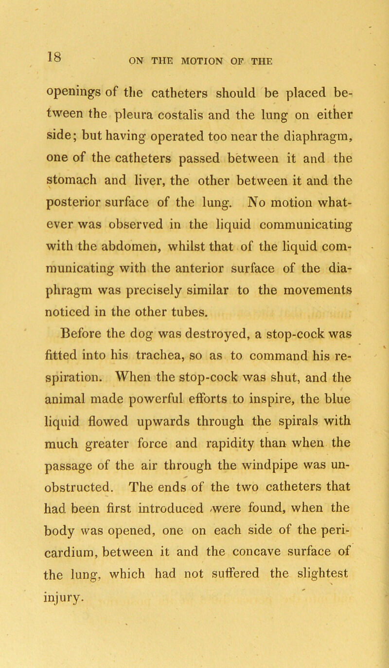 ON THE MOTION OF THE openings of the catheters should be placed be- I tween the pleura costalis and the lung on either side; but having operated too near the diaphragm, one of the catheters passed between it and the stomach and liver, the other between it and the posterior surface of the lung. No motion what- ever was observed in the liquid communicating with the abdomen, whilst that of the liquid com- municating with the anterior surface of the dia- phragm was precisely similar to the movements noticed in the other tubes. Before the dog was destroyed, a stop-cock was fitted into his trachea, so as to command his re- spiration. When the stop-cock was shut, and the animal made powerful efforts to inspire, the blue liquid flowed upwards through the spirals with much greater force and rapidity than when the passage of the air through the windpipe was un- obstructed. The ends of the two catheters that had been first introduced were found, when the body was opened, one on each side of the peri- • cardium, between it and the concave surface of the lung, which had not suffered the slightest injury.