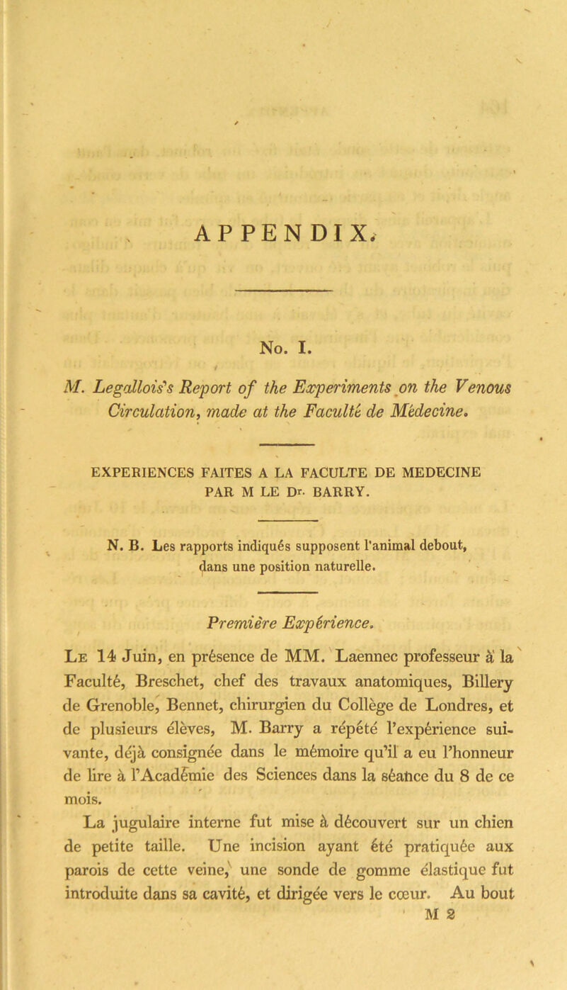 No. I. / M. LegaUois's Report of the Experiments on the Venous Circulation, made at the Faculte de Medecine. • ^ EXPERIENCES FAITES A LA FACULTE DE MEDECINE PAR M LE Dr. BARRY. N. B. Les rapports indiqu6s supposent I’animal debout, dans une position naturelle. Premiere ExpMence, Le 14 Juin, en presence de MM. Laennec professeur la Faculty, Breschet, chef des travaux anatomiques, Billery de Grenoble^ Bennet, chirurgien du College de Londres, et de plusieurs eleves, M. Barry a rep6te I’exp^rience sui- vante, dejk consignee dans le mfemoire qu’il a eu I’honneur de lire a TAcadfraie des Sciences dans la sfeatice du 8 de ce mois. La jugulaire interne fut mise k d^couvert sur un chien de petite taille. Une incision ayant 6te pratiqu6e aux parois de cette veine,' une sonde de gomme elastique fut introduite dans sa cavit6, et dirigee vers le cceur. Au bout ’ M 2