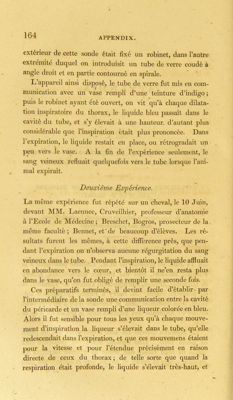 APPENDIX. extferieur de cette sonde 6tait fixe un robinet, dans I’autre extreinite duquel on inti’oduisit vm tube de verre coud6 k angle droit et en partie contourn6 en spirale. L’appareil ainsi disposfe, le tube de verre fut mis en com- munication avec un vase rempli d’une teinture d’indigo; puis le robinet ayant et6 ouvert, on vit qu’a chaque dilata- tion inspiratoire du thorax, le liquide bleu passait dans le cavit6 du tube, et s’y 61evait k une hauteur, d’autant plus consicl6rable que I’inspiration etait plus prononc6e. Dans I’expiration, le liquide restait en place, ou retrogradait un peu vers le vase. A la fin de I’experience seulement, le sang veineux refluait quelquefois vers le tube lorsque I’ani- mal expirait. ^ DeiLxieme Experience. La meme experience fut r6p6te sur un cheval, le 10 Juin, devant MM. Laennec, Cruveilhier, professeur d’anatomie a I’Ecole de Medecine; Breschet, Bogros, prosecteur de lav meme faculte; Bennet, efde bcaucoup d’61eves. Les r6- sultats furcnt les memes, cette difference pr^s, que pen- dant l’ex])iration on n’obscrva aucune regurgitation du sang veineux dans le tube. Pendant Tinspiration, le liquide aflluait en abundance vers le coeur, et bientot il ne’en resta plus dans le vase, qu’on fut oblige de remplir une seconde fois. Ces pr6paratifs terminfes, il devint facile d’6tablir par Tintermediaire de la sonde une communication entre la cavit6 du pericarde et un vase rempli d’une liqueur coloree en bleu. Alors il fut sensible pour tous les yeux qu’a chaque mouve- ment d’inspiration la liqueur s’elevait dans le tube, qu’elle redescendait dans I’expiration, et que ces mouvemens 6taient pour la vitesse et pour l’6tendue pr6cis6ment en raison directe de ceux du thorax; de telle sorte que quand la respiration etait profonde, le liquide s’elevait tres-haut, et