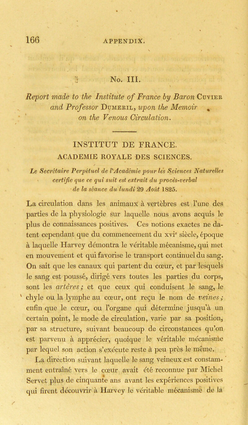 ii No. III. __ \ Report made to the Institute of France by Baron Cuvier and Professor Dumeril, upon the Memoir , on the Venous Circulation. INSTITUT DE FRANCE. ACADEMIE ROYALE DES SCIENCES. / Lc Secretaire Perpetucl de VAcademie pour les Sciences Naturelles certijie que ce qui suit est extrait du proces-verbal de la seance du lundi 29 Ao(it 1825. La circulation dans les animaux h vertebres est I’une des parties de la physiologie sur laquelle nous avons acquis le plus de connaissances positives. Ces notions exactes ne da- tent cependant que du commencement du xvi® siecle, 6poque ^ laquelle Harvey demontra le veritable m6canisme, qui met en mouvement et qui favorise le transport continuel du sang. On sait que les canaux qui partent du coeur, et par lesquels le sang est pouss6, dirig6 vers toutes les parties du corps, sont les arteres; et que ceux qui conduisent le sang, le ' chyle ou la lymphe au cceur, ont regu le nom de veines; enfin que le coeur, ou I’organe qui determine jusqu’A un certain point, le mode de circulation, varie par sa position, par sa structure, suivant beaucoup de circonstances qu’on est parvenu a apprecier, quoique le veritable mecanisme par lequel son action s’execute reste k peu pres le meme. La direction suivant laquelle le sang veineux est constam- ment entrain6 vers le coeur avait dt6 reconnue par Michel Servet plus de cinquante ans avant les experiences positives qui firent decouvrir a Harvey le veritable mecanisme de la