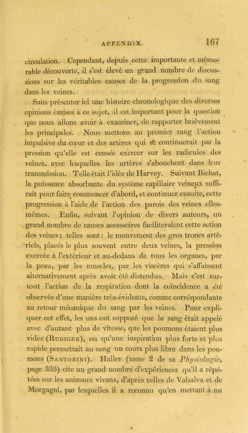 circulation, Gependant, depuis cette importante et memo- rable decouverte, il a’est eiev6 un grand nombre de discus- sions sur les veritables causes de la progression du sang dans les veines. Sans presenter ici une histoire chronologique des diverses opinions einises a ce sujet, il est important pour la question que nous allons avoir a examiner, de rapporter brievement les principales. Nous mettons au premier rang Taction impulsive du coeur et des arteres qui sb continuerait par la pression qu’elle est censee exercer sur les radicules des veines, avec lesquelles les arteres s’abouchent dans leur transmission. Telle fetait Tidbe de Harvey. Suivant Bichat, la puissance absorbante du systeme capiUaire veineux suffi- rait pour faue commencer d’abord, et continuer ensuite, cette progression a Taide de Taction des pai’ois des veines eUes- memes. Enfin, suivant Topinion de divers auteurs, un grand nombre de causes accessoires facihteraient cette action des veines; telles sont: le mouvement des gros troncs artb- 'riels, places le plus souvent entre deux veines, la pression exercee a Textferieur et au-dedans de tous les organes, par la peau, par les muscles, par les visceres qui s’alFaissent alternativement apres avoir fetfe distendus. Mais c’est sur- tout Taction de la respiration dont la coincidence a et6 observee d’une maniere tres-6vidente, comme correspondante au retour mecanique du sang par les veines. Pour expli- quer cet effet, les uns ont suppose que le sang 6tait appel6 avec d’autant plus de vitesse, que les poumons btaient plus vides (RuDiGEa), ou qu’une inspiration plus forte et plus rapide permettait au sang un cours plus libre dans les pou- mons (Santorini). Haller (tome 2 de sa Physiologic, page 333) cite un grand nombre d’experiences qu’il a r6pe- tees sur les animaux vivans, d’apres celles dc Valsalva et dc Morgagni, par lesquelles il a reconnu qu’en mettant a nu