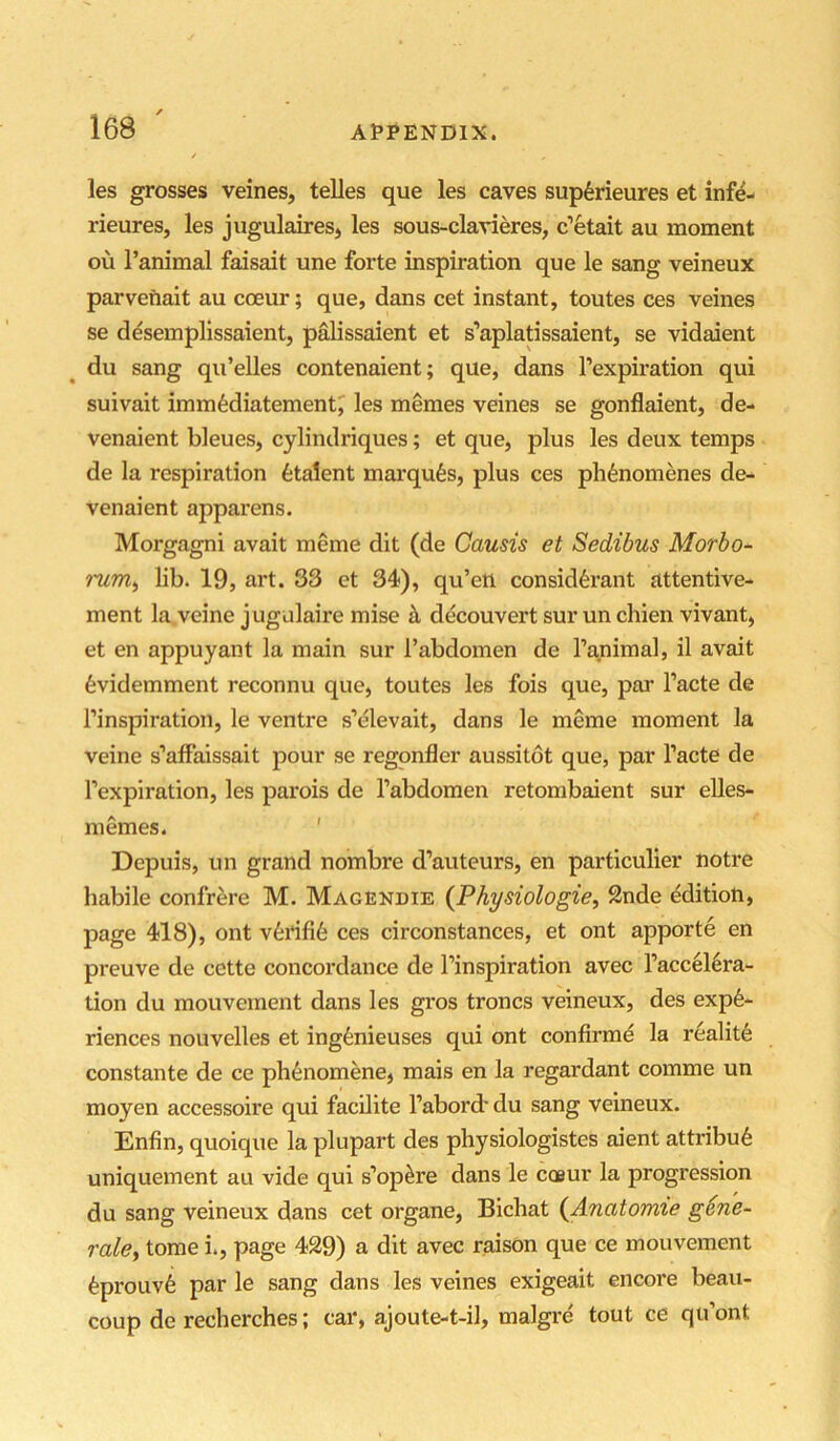 les grosses veines, telles que les caves sup6rieures et infe- rieures, les jugulaires, les sous-clavieres, c’etait au moment ou I’animal faisait une forte inspiration que le sang veineux parvefiait au coeur; que, dans cet instant, toutes ces veines se desemplissaient, palissaient et s’aplatissaient, se vidaient ^ du sang qu’elles contenaient; que, dans I’expiration qui suivait imm^diatement^ les memes veines se gonflaient, de- venaient bleues, cylindriques; et que, plus les deux temps de la respiration fetalent marqufes, plus ces pli6nomenes de- venaient apparens. Morgagni avait meme dit (de Causis et Sedibus Morbo- lib. 19, art. 33 et 34), qu’eti consid^rant attentive- ment la veine jugulaire mise h decouvert sur un chien vivant, et en appuyant la main sur Fabdomen de I’animal, il avait 6videmment reconnu que, toutes les fois que, par I’acte de I’inspiration, le ventre s’elevait, dans le meme moment la veine s’affaissait pour se regonfler aussitot que, par I’acte de I’expiration, les parois de Tabdomen retombaient sur eUes- m ernes. ' Depuis, un grand nombre d’auteurs, en particulier notre habile confrere M. Magendie {Physiologie, 2nde edition, page 418), ont v6i*ifi6 ces circonstances, et ont apporte en preuve de cette concordance de I’inspiration avec l’accel6ra- tion du mouvement dans les gros troncs veineux, des expe- riences nouvelles et ingenieuses qui ont confirme la realit6 constante de ce phenomene, mais en la regardant comme un moyen accessoire qui facilite I’abord* du sang veineux. Enfin, quoique la plupart des physiologistes aient attribu6 uniquement au vide qui s’op^re dans le coeur la progression du sang veineux dans cet organe, Bichat (Ariatomie g6n'e~ rale^ tome i., page 429) a dit avec raison que ce mouvement eprouv6 par le sang dans les veines exigeait encore beau- coup de recherches; car, ajoute-t-il, malgre tout ce qu’ont