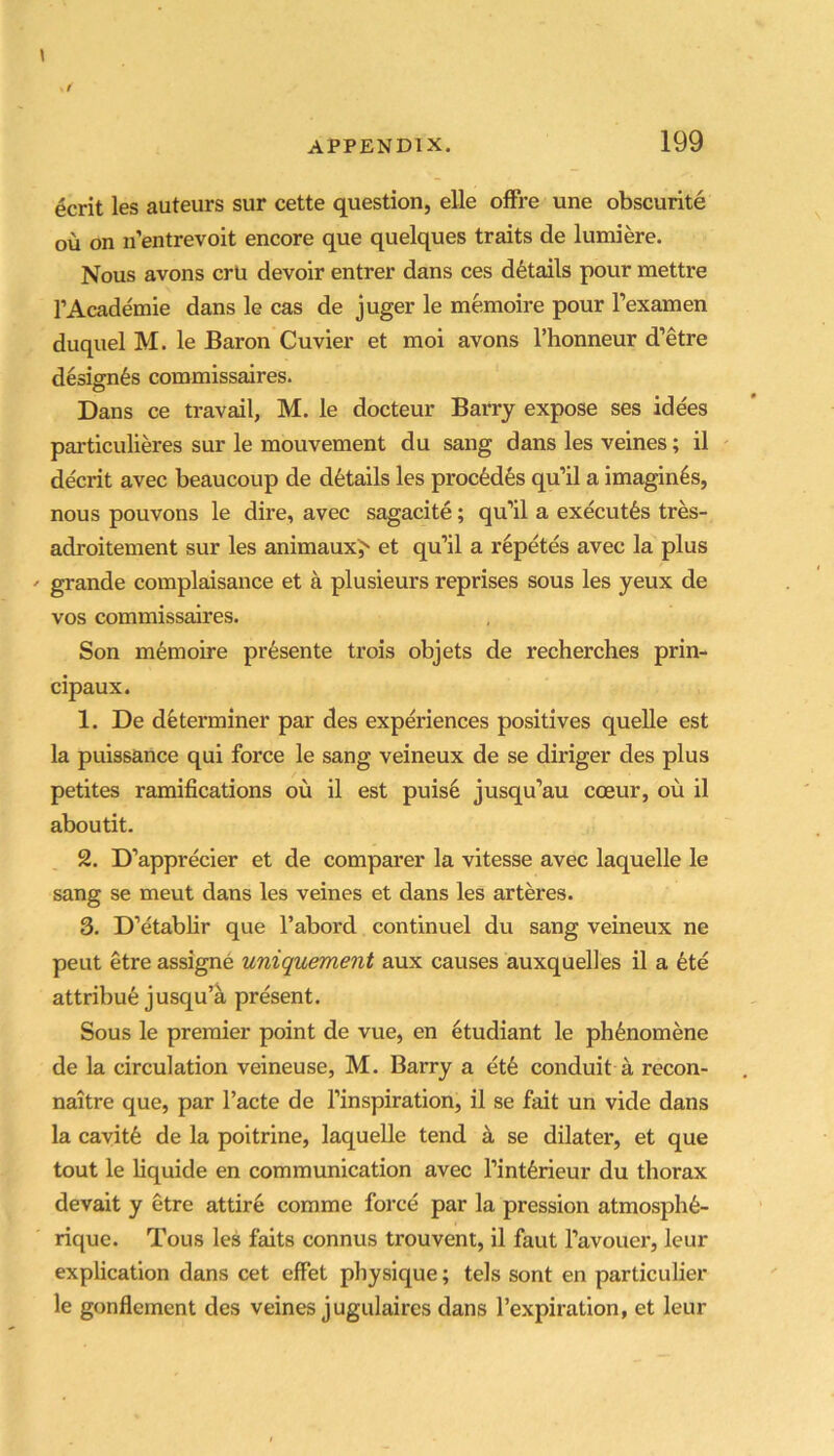 199 ecrit les auteurs sur cette question, elle ofFre une obscurite ou on n’entrevoit encore que quelques traits de lumiere. Nous avons crU devoir entrer dans ces details pour mettre TAcademie dans le cas de juger le memoire pour I’examen duquel M. le Baron Cuvier et moi avons I’honneur d’etre design6s commissaires. Dans ce travail, M. le docteur Barry expose ses idees particulieres sur le mouvement du sang dans les veines; il ' decrit avec beaucoup de details les proc6d6s qu’il a imagines, nous pouvons le dire, avec sagacite; qu’il a executes tres- adroitement sur les animaux^ et qu’il a r^petes avec la plus grande complaisance et a plusieurs reprises sous les yeux de VOS commissaires. Son memoire pr6sente trois objets de recherches prin- cipaux. 1. De determiner par des experiences positives quelle est la puissance qui force le sang veineux de se diriger des plus petites ramifications ou il est puis6 jusqu’au ccBur, ou il aboutit. 2. D’apprecier et de comparer la vitesse avec laquelle le sang se meut dans les veines et dans les arteres. 3. D’etablir que I’abord continuel du sang veineux ne peut etre assigne uniquement aux causes auxquelles il a 6te attribu6 jusqu’a present. Sous le premier point de vue, en etudiant le ph^nomene de la circulation veineuse, M. Barry a et6 conduit a recon- naitre que, par I’acte de I’inspiration, il se fait un vide dans la cavitfe de la poitrine, laquelle tend a se dilater, et que tout le liquide en communication avec I’intferieur du thorax devait y etre attire comme force par la pression atmosph^- rique. Tous les fmts connus trouvent, il faut I’avouer, leur explication dans cet effet physique; tels sont en particuLier le gonflement des veines jugulaires dans I’expiration, et leur