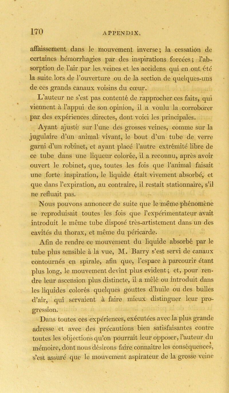 aifaissemeut dans le mouvement inverse; Ja cessation de certaines liemorrhagies par des inspirations forcees; Tab- sorption de Tair par les veines et les accidens qui en ont ete la suite lors de Touverture ou de la section de quelques-uns de ces grands canaux voisins du coeur. L’auteur ne s’est pas contente de rapprocher ces faits, qui viennent a Tappui de son opinion, il a voulu la corroborer pai* des experiences directes, dont voici les principales. Ay ant ajuste sur Tune des grosses veines, comme sur la jugulaire d’un animal vivant, le bout d’un tube de verre garni d’un robinet, ct ayant place Tautre extrfemite libre de ce tube dans une liqueur coloree, il a reconnu, apres avoir ouvert le robinet, que, toutes les fois que Tanimal faisait une forte inspiration, le liquide etait vivement absorbe, et que dans Texpiration, au contraire, il restait stationnaire, s’il ne refluait pas. - Nous pouvons annoncer de suite que le meme pli6nomene se reproduisait toutes les fois que Texperimentateur avait introduit le meme tube dispose tres-artistement dans un des cavites du thorax, et meme du pericarde. Afin de rend re ce mouvement du liquide absorb^ par le tube plus sensible £i la vue, M. Barry s’est servi de canaux contournes en spirale, afin que, Tespace ^ parcourir etant plus long, le mouvement devint plus evident; et, pour ren- dre leur ascension plus distincte, il a mel6 ou introduit dans les liquides color6s quelques gouttes d’huile ou des buUes d’air, qui servaient a faire mieux distinguer leur pro- gression. Dans toutes ces experiences, executees avec la plus grande adresse et avec des precautions bien satisfaisantes centre toutes les objections qu’on pourrait leur opposer, Tuuteur du memoire, dont nous dfesirons faire connaitre les consequences, s’est assure que le mouvement aspirateur de la grosse veine