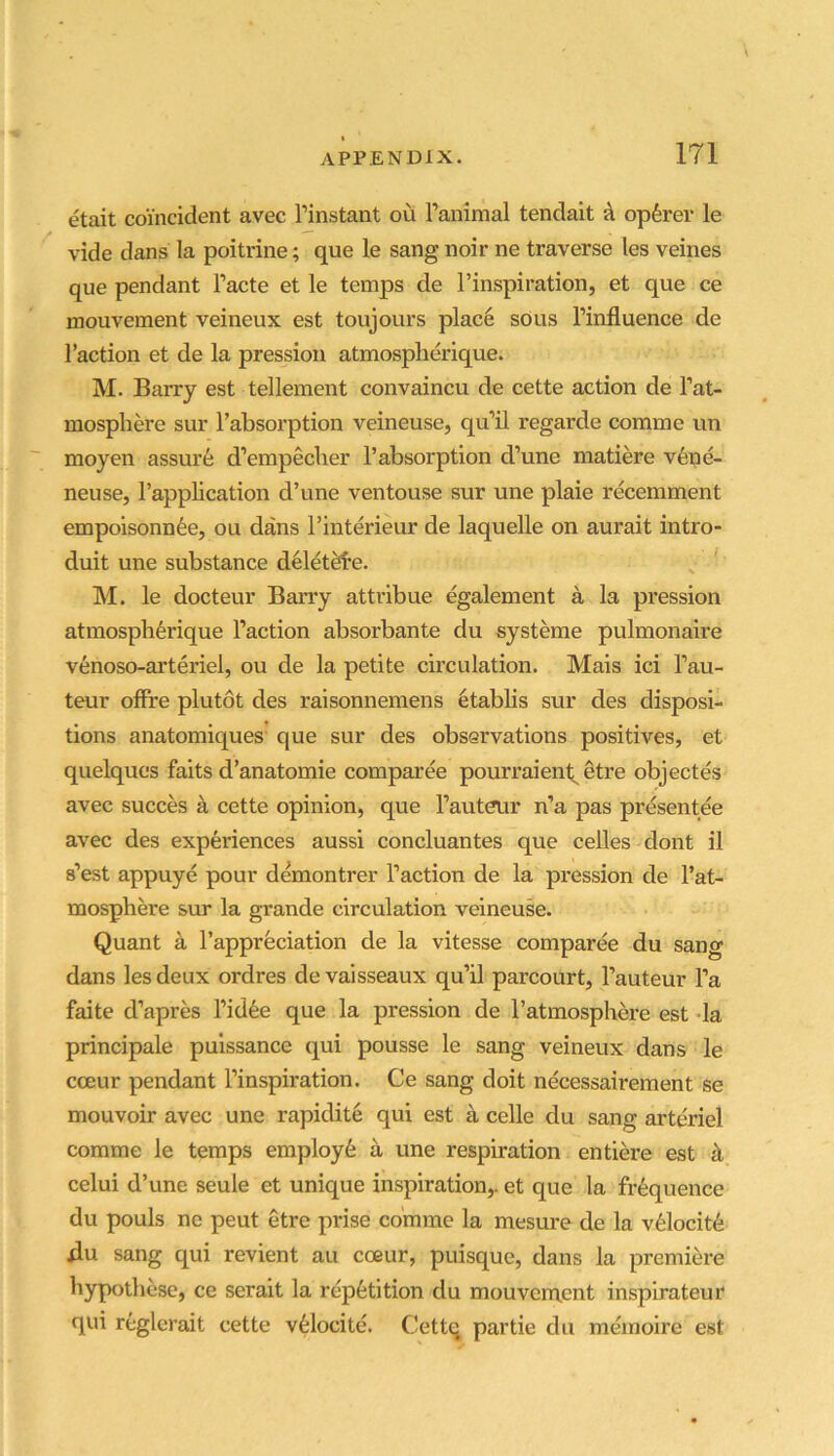 etait coincident avec I’instant ou ranimal tendalt A opferer le vide dans la poitrine; que le sang noir ne traverse les veines que pendant I’acte et le temps de I’inspiration, et que ce mouvement veineux est toujours place sous I’influence de Taction et de la pression atmospherique. M. Barry est tellement convaincu de cette action de Tat- mosphere sur Tabsorption veineuse, qu’il regarde comme un moyen assure d’empecher Tabsorption d’une matiere v6ne- neuse, Tapplication d’une ventouse sur une plaie recemment empoisonnfee, ou dans Tinterieur de laquelle on aurait intro- duit une substance d^let^e. M. le docteur Barry attribue egalement a la pression atmospherique Taction absorbante du systeme pulmonaire venoso-arteriel, ou de la petite circulation. Mais ici Tau- teur offi*e plutot des raisonnemens 6tablis sur des disposi- tions anatomiques que sur des observations positives, et quelques faits d’anatomie comparee pourraienl^ etre objectes avec succes a cette opinion, que Tauteur n’a pas presentee avec des experiences aussi concluantes que cedes dont il s’est appuye pour demontrer Taction de la pression de Tat- mosphere sur la grande circulation veineuse. Quant a Tapprfeciation de la vitesse comparee du sang dans les deux ordres devaisseaux qu’il parcourt, Tauteur Ta faite d’apres Tidfee que la pression de Tatmosphere est da principale puissance qui pousse le sang veineux dans le cceur pendant Tinspiration. Ce sang doit necessairement se mouvoir avec une rapidit6 qui est a cede du sang arteriel comme le temps employ^ a une respiration entiere est il celui d’une seule et unique inspiration,, et que la frequence du pouls ne peut etre prise comme la mesure de la v61ocit6 ilu sang qui revient au coeur, puisque, dans la premiere bypothese, ce serait la repetition du mouvement inspirateur qui reglerait cette veiocite. Cettq partie du memoire est