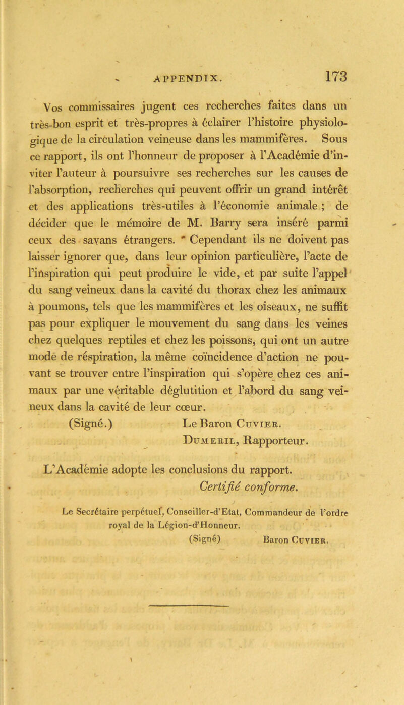Vos commissaires jugent ces recherches faites dans un tres-bon esprit et tres-propres ^ 6clairer I’histoire physiolo- CTique de la circulation veineuse dans les mammiferes. Sous ce rapport, ils ont Thonneur de proposer k TAcad^mie d’in- viter I’auteur a poursuivre ses recherches sur les causes de Tabsorption, recherches qui peuvent offrir un grand int^ret et des applications tres-utiles a I’economie animale ; de decider que le memoire de M. Barry sera inser6 parmi ceux des sayans Strangers. * Cependant ils ne doivent pas Imsser ignorer que, dans leur opinion particuliere, I’acte de inspiration qui peut produire le vide, et par suite I’appel' du sang veineux dans la cavite du thorax chez les animaux a poumons, tels que les mammiferes et les oiseaux, ne suffit pas pour expliquer le mouvement du sang dans les veines chez quelques reptiles et chez les poissons, qui ont un autre mode de respiration, la meme coincidence d’action ne pou- vant se trouver entre I’inspiration qui s’opere chez ces ani- maux par une veritable deglutition et I’abord du sang vei- neux dans la cavite de leur coeur. (Signe.) Le Baron Cuvier. Dumeuil, Rapporteur. L’Academie adopte les conclusions du rapport. Ceriijie conforme. Le Secretaire perpetuef, Conseiller-d'Etat, Commandeur de I’ordre royal de la Legion-d’Honneur. (Signe) Baron Cuvier.