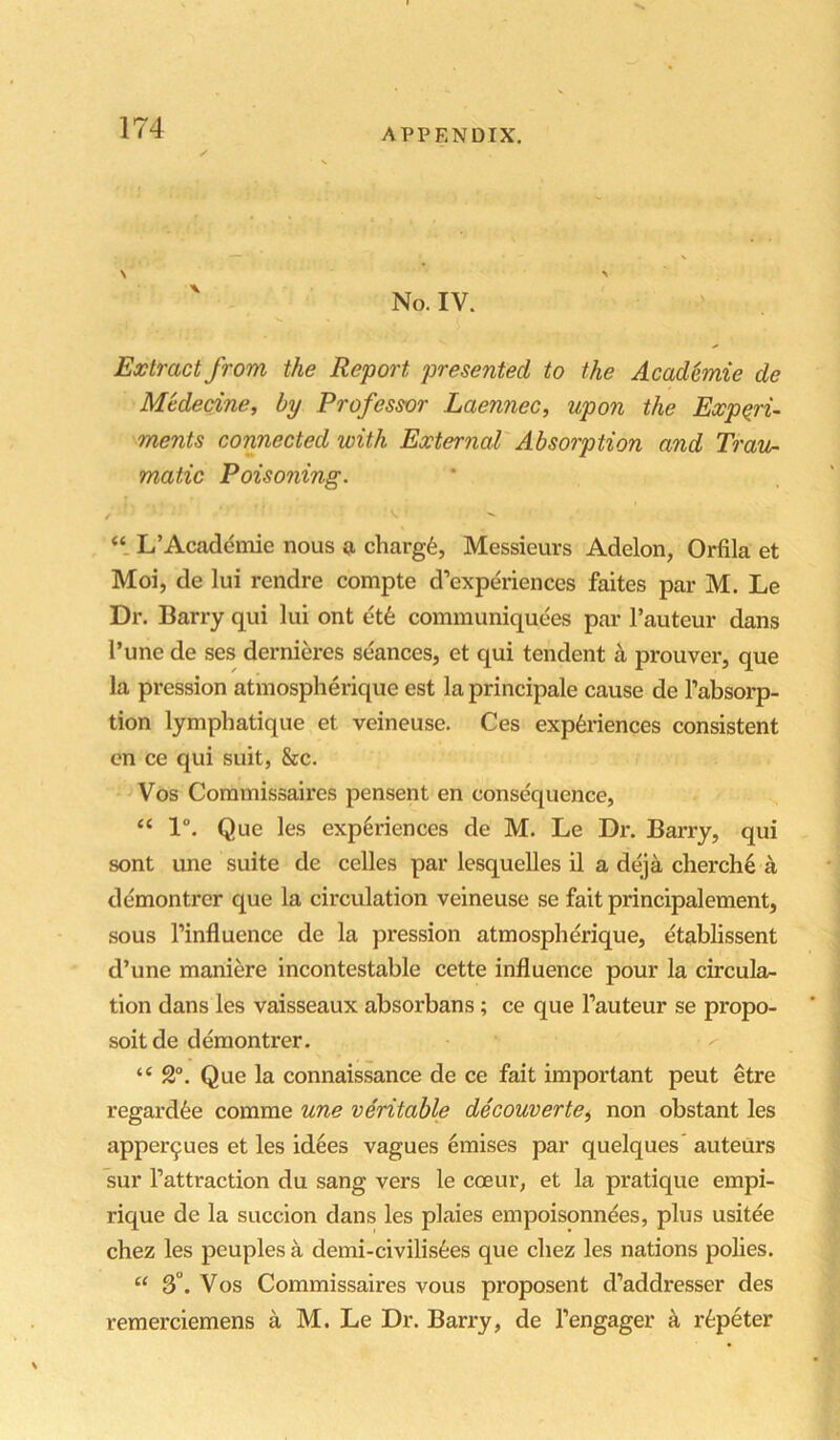 \ ’ N ' No. IV. Extract from the Report presented to the Acad^mie de M'tdecine, by Profess-or Laennec, upon the Expqru ments cormected with External Absorption and Travn mafic Poisoning. / L’Acadeinie nous g, charge, Messieurs Adelon, Orfila et Moi, de lui rendre compte d’experiences faites par M. Le Dr. Barry qui lui ont et6 communiquees par I’auteur dans I’une de ses dernieres seances, et qui tendent k prouver, que la pression atmospherique est la principale cause de I’absorp- tion lymphatique et veineuse. Ces experiences consistent on ce qui suit, &c. Vos Coramissaires pensent en consequence, “ 1°. Que les experiences de M. Le Dr. Barry, qui sont une suite de celles par lesquelles il a deja cherch6 a demontrer que la circulation veineuse se fait principalement, sous I’influence de la pression atmospherique, etablissent d’une maniere incontestable cette influence pour la circula- tion dans les vaisseaux absorbans; ce que I’auteur se propo- soitde demontrer. “ 2°. Que la connaissance de ce fait important pent etre regard^e comme une veritable decouverte^ non obstant les apper9ues et les id6es vagues emises par quelques’ auteurs sur I’attraction du sang vers le coeur, et la pratique empi- rique de la succion dans les plaies empoisonn^es, plus usitee chez les peuples a demi-civilis6es que cliez les nations polies. “ 3°. Vos Commissaires vous proposent d’addresser des remerciemens a M. Le Dr. Barry, de I’engager a r^;peter