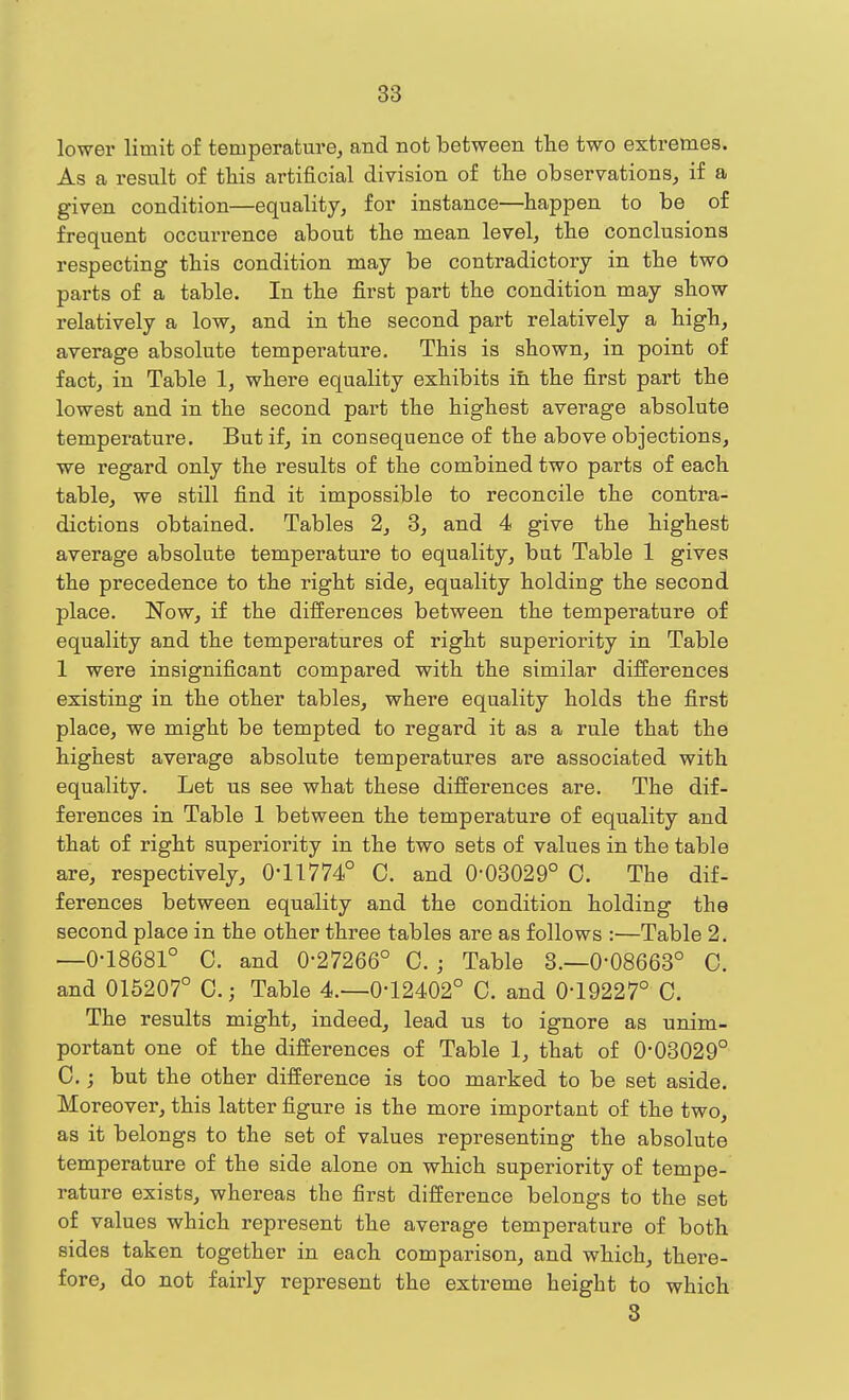 lower limit of temperature^ and not between the two extremes. As a result of this artificial division of the observations, if a given condition—equality, for instance—happen to be of frequent occurrence about the mean level, the conclusions respecting this condition may be contradictory in the two parts of a table. In the first part the condition may show relatively a low, and in the second part relatively a high, average absolute temperature. This is shown, in point of fact, in Table 1, where equality exhibits in the first part the lowest and in the second part the highest average absolute temperature. But if, in consequence of the above objections, we regard only the results of the combined two parts of each table, we still find it impossible to reconcile the contra- dictions obtained. Tables 2, 8, and 4 give the highest average absolute temperature to equality, but Table 1 gives the precedence to the right side, equality holding the second place. Now, if the differences between the temperature of equality and the temperatures of right superiority in Table 1 were insignificant compared with the similar differences existing in the other tables, where equality holds the first place, we might be tempted to regard it as a rule that the highest average absolute temperatures are associated with equality. Let us see what these differences are. The dif- ferences in Table 1 between the temperature of equality and that of right superiority in the two sets of values in the table are, respectively, 0-11774° C. and 0-03029° C. The dif- ferences between equality and the condition holding the second place in the other three tables are as follows :—Table 2. —0-18681° C. and 0-27266° 0.; Table 8.-0-08663° C. and 015207° C.; Table 4.-0-12402° C. and 0-19227° C. The results might, indeed, lead us to ignore as unim- portant one of the differences of Table 1, that of 0-03029° C. j but the other difference is too marked to be set aside. Moreover, this latter figure is the more important of the two, as it belongs to the set of values representing the absolute temperature of the side alone on which superiority of tempe- rature exists, whereas the first difference belongs to the set of values which represent the average temperature of both sides taken together in each comparison, and which, there- fore, do not fairly represent the extreme height to which 3