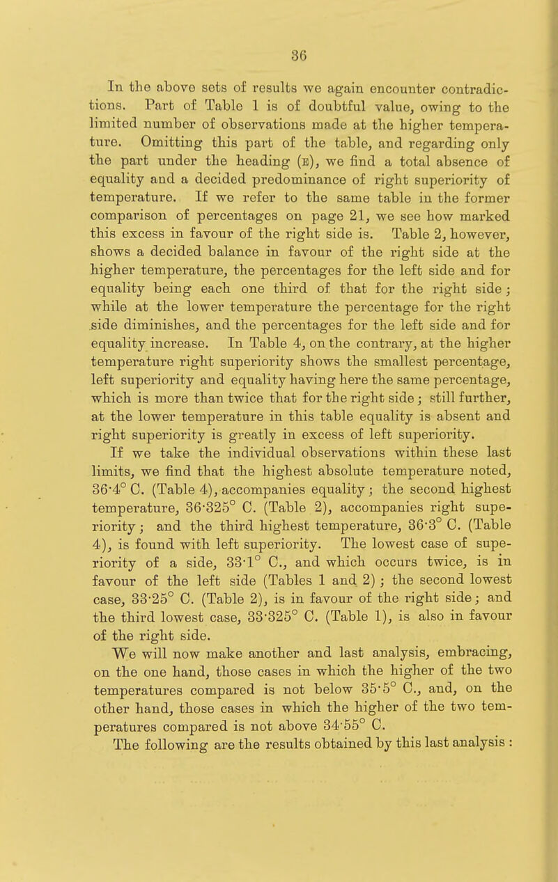 In the above sets of results we again encounter contradic- tions. Part of Table 1 is of doubtful value, owing to the limited number of observations made at the higher tempera- ture. Omitting this part of the table, and regarding only the part under the heading (e), we find a total absence of equality and a decided predominance of right superiority of temperature. If we refer to the same table in the former comparison of percentages on page 21, we see how marked this excess in favour of the right side is. Table 2, however, shows a decided balance in favour of the right side at the higher temperature, the percentages for the left side and for equality being eacb one third of that for the right side ; while at tbe lower temperature tbe percentage for the right side diminishes, and the percentages for the left side and for equality increase. In Table 4, on the contrary, at the higher temperature right superiority sbows the smallest percentage, left superiority and equality having here the same percentage, which is more than twice that for the right side; still further, at tbe lower temperature in this table equality is absent and right superiority is greatly in excess of left superiority. If we take the individual observations within these last limits, we find that the highest absolute temperature noted, 364° C. (Table 4), accompanies equality; the second highest temperature, 36'325° C, (Table 2), accompanies right supe- riority ; and the third highest temperature, 363° C. (Table 4), is found with left superiority. The lowest case of supe- riority of a side, 33* 1° C, and which occurs twice, is in favour of the left side (Tables 1 and 2); the second lowest case, 33-25° C. (Table 2), is in favour of the right side; and the third lowest case, 33-325° C. (Table 1), is also in favour of the right side. We will now make another and last analysis, embracing, on the one hand, those cases in which the higher of the two temperatures compared is not below 35-5° C, and, on the other hand, those cases in which the higher of the two tem- peratures compared is not above 34'55° C. The following are the results obtained by this last analysis :