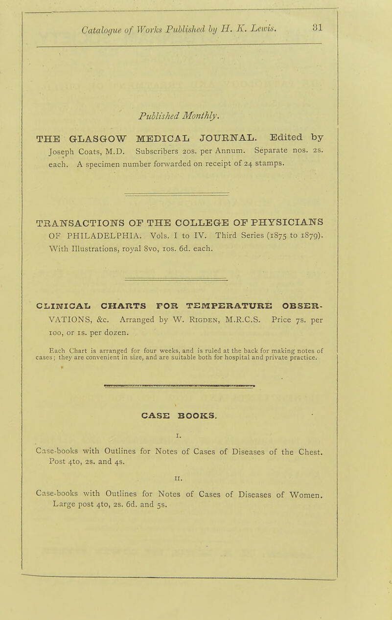 Published Monthly. THE GLASGOW MEDICAL JOURNAL. Edited by- Joseph Coats, M.D. Subscribers 2os. per Annum. Separate nos. 2S. each. A specimen number forwarded on receipt of 24 stamps. TaANSACTIONS OF THE COLLEGE OP PHYSICIANS OF PHILADELPHIA. Vols. I to IV. Third Series (1875 to 1879). With Illustrations, royal 8vo, los. 6d. each. C1.INICAI. CHARTS FOR TSIHCPERATURB OBSER- VATIONS, &c. Arranged by W. Rigden, M.R.C.S. Price 7s. per 100, or IS. per dozen. Each Chart is arranged for four weeks, and is ruled at the back for making notes of cases; they are convenient in size, and are suitable both for hospital and private practice. CASE BOOKS. I. C.ise-books with Outlines for Notes of Cases of Diseases of the Chest. Post 4to, 2s. and 4s. 11. Case-books with Outlines for Notes of Cases of Diseases of Women. Large post 410, 2S. 6d. and 5s.