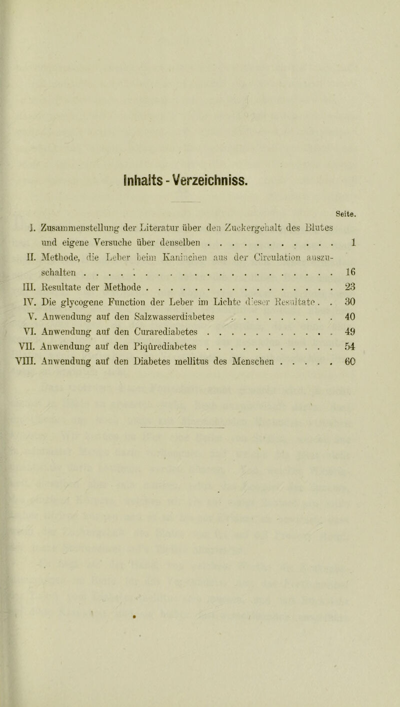 Inhalts - Verzeichniss. Seite. ]. Zusammenstellung der Literatur iiber den Zuokergehalt des Elutes und eigeue Versuche iiber denselben 1 II. Methode, die Leber beirn Kaninchen aus der Circulation auszu- schalten 16 III. Resultate dev Methode 23 1Y. Die glycogene Function der Leber ini Lichte d'eser Resuitate. . 30 V. Anwendung auf den Salzwasserdiabetes 40 VI. Anwendung auf den Curarediabetes 49 VII. Anwendung auf den Piqurediabetes 54 Vm. Anwendung auf den Diabetes mellitus des Menschen 60