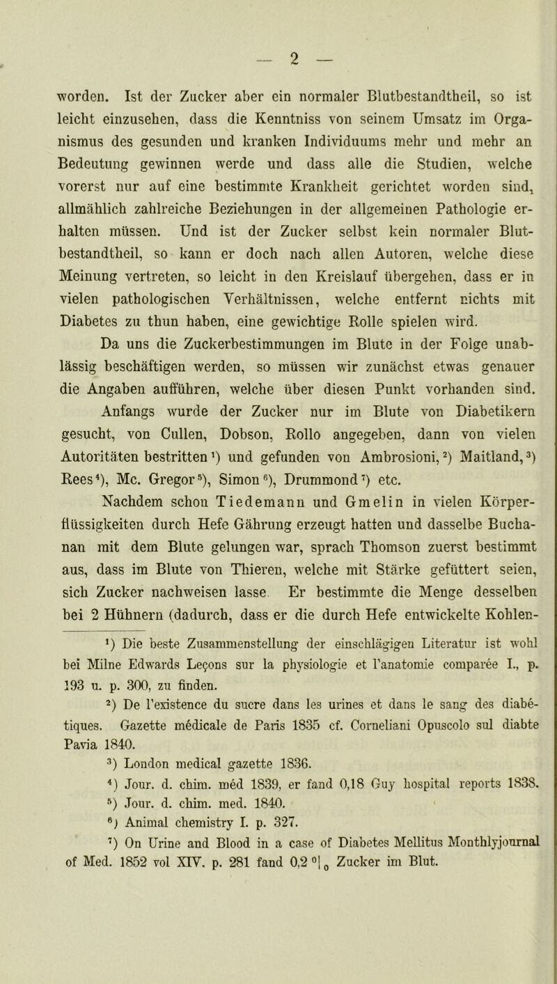 worden. 1st der Zucker aber ein normaler Blutbestandtheil, so ist leicht einzusehen, dass die Kenntniss von seinem Umsatz im Orga- nismus des gesunden und kranken Individnums mehr und mehr an Bedeutung gewinnen werde und dass alle die Studien, welche vorerst nur auf eine bestimmte Krankheit gerichtet worden sind, allmahlich zahlreiche Beziehungen in der allgeraeinen Pathologie er- halten mtissen. Und ist der Zucker selbst kein normaler Blut- bestandtbeil, so kann er doch nack alien Autoren, welche diese Meinung vertreten, so leicht in den Kreislauf tibergehen, dass er in vielen pathologischen Verhaltnissen, welche entfernt nichts mit Diabetes zu thun haben, eine gewichtige Rolle spielen wird. Da uns die Zuckerbestimmungen im Blute in der Folge unab- l^ssig beschaftigen werden, so miissen wir zunachst etwas genauer die Angaben auffuhren, welche liber diesen Punkt vorhanden sind. Anfangs wurde der Zucker nur im Blute von Diabetikern gesucht, von Cullen, Dobson, Rollo angegeben, dann von vielen Autoritaten bestritten7) und gefunden von Ambrosioni,* 2) Maitland,3) Rees4), Me. Gregor5), Simon6 7), Drummond7) etc. Nachdem schon Tiedemann und Gmelin in vielen Korper- fiiissigkeiten durch Hefe Gahrung erzeugt hatten und dasselbe Bucha- nan rait dem Blute gelungen war, sprach Thomson zuerst bestimmt aus, dass im Blute von Thieren, welche mit Starke gefiittert seien, sich Zucker nachweisen lasse Er bestimmte die Menge desselben bei 2 Hiihnern (dadurch, dass er die durch Hefe entwickelte Kohlen- *) Die beste Zusammenstellung der einschlagigen Literatur ist wohl bei Milne Edwards Lemons snr la physiologie et l’anatomie comparee I., p. 193 u. p. 300, zu finden. 2) De l’existence du sucre dans les urines et dans le sang des diabe- tiques. Gazette medicale de Paris 1835 cf. Corneliani Opuscolo sul diabte Pavia 1840. 3) London medical gazette 1836. 4) Jour. d. chim. med 1839, er fand 0,18 Guy hospital reports 1838. 5) Jour. d. chim. med. 1840. 6) Animal chemistry I. p. 327. 7) On Urine and Blood in a case of Diabetes Mellitus Montklyjournal of Med. 1852 vol XIY. p. 281 fand 0,2 °|0 Zucker im Blut.