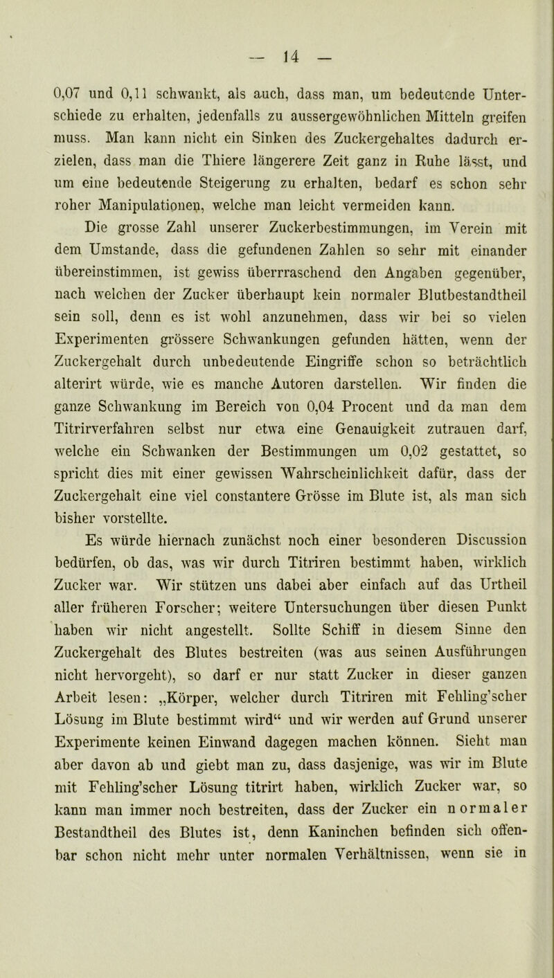 0,07 und 0,11 schwankt, ais auch, dass man, um bedeutende Unter- schiede zu erhalten, jedenfalls zu aussergewohnlichen Mitteln greifen muss. Man kann niclit ein Sinken des Zuckergehaltes dadurch er- zielen, dass man die Tkiere langerere Zeit ganz in Rube lasst, und um eine bedeutende Steigerung zu erhalten, bedarf es schon sehr roher Manipulationen, welche man leicht vermeiden kann. Die grosse Zahl unserer Zuckerbestimmungen, im Yerein mit dem Umstande, dass die gefundenen Zahlen so sehr mit einander iibereinstimmen, ist gewiss tiberrraschend den Angaben gegenuber, nach welchen der Zucker uberhaupt kein normaler Blutbestandtheil sein soil, denn es ist wohl anzunehmen, dass wir bei so vielen Experimenten grossere Schwankungen gefunden batten, wenn der Zuckergehalt durch unbedeutende Eingriffe schon so betrachtlich alterirt wiirde, wie es manche Autoren darstellen. Wir finden die ganze Schwankung im Bereich von 0,04 Procent und da man dem Titrirverfahren selbst nur etwa eine Genauigkeit zutrauen darf, welche ein Schwanken der Bestimmungen um 0,02 gestattet, so spricht dies mit einer gewissen Wahrscheinlichkeit dafiir, dass der Zuckergehalt eine viel constantere Grosse im Blute ist, als man sich bisher vorstellte. Es wiirde hiernach zunachst noch einer besonderen Discussion bediirfen, ob das, was wir durch Titriren bestimmt haben, wirklich Zucker war. Wir stiitzen uns dabei aber einfach auf das Urtheil aller friiheren Forscher; weitere Untersuchungen liber diesen Punkt haben wir niclit angestellt. Sollte Schiff in diesem Sinne den Zuckergehalt des Blutes bestreiten (was aus seiuen Ausfiihrungen niclit hervorgeht), so darf er nur statt Zucker in dieser ganzen Arbeit lesen: „Korper, welcher durch Titriren mit Feliling’scher Losung im Blute bestimmt wird“ und wir werden auf Grund unserer Experimente keinen Einwand dagegen machen konnen. Sieht man aber davon ab und giebt man zu, dass dasjenige, was wir im Blute mit Fehling’scher Losung titrirt haben, wirklich Zucker war, so kann man immer noch bestreiten, dass der Zucker ein normaler Bestandtheil des Blutes ist, denn Kaninchen befinden sich offen- bar schon nicht mehr unter normalen Yerhaltnissen, wenn sie in