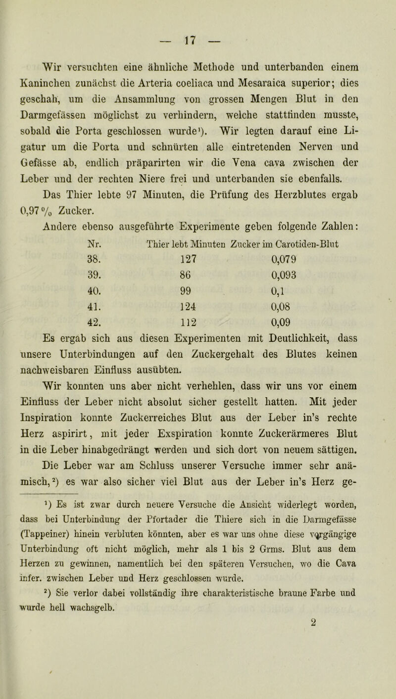 Wir versuckten eine ahnliche Methode und unterbanden einera Kaninchen zunachst die Arteria coeliaca und Mesaraica superior; dies geschah, um die Ansammlung von grossen Mengen Blut in den Darmgeiassen moglickst zu verliindern, welche stattlinden musste, sobald die Porta geschlossen wurde]). Wir legten darauf eine Li- gatur um die Porta und schniirten alle eintretenden Nerven und Gefasse ab, endlich praparirten wir die Vena cava zwischen der Leber und der rechten Niere frei und unterbanden sie ebenfalls. Das Tliier lebte 97 Minuten, die Priifung des Herzblutes ergab 0,97% Zucker. Andere ebenso ausgefiihrte Experimente geben folgende Zahlen: Nr. Tliier lebt Minuten Zucker im Carotiden-Blut 38. 127 0,079 39. 86 0,093 40. 99 0,1 41. 124 0,08 42. 112 0,09 Es ergab sich aus diesen Experimenten mit Deutlichkeit, dass unsere Unterbindungen auf den Zuckergekalt des Blutes keinen nachweisbaren Einfluss ausiibten. Wir konnten uns aber nicht verbehlen, dass wir uns vor einem Einfluss der Leber nicht absolut sicker gestellt batten. Mit jeder Inspiration konnte Zuckerreiches Blut aus der Leber in’s rechte Herz aspirirt, mit jeder Exspiration konnte Zuckerarmeres Blut in die Leber hinabgedrangt werden und sich dort von neuem sattigen. Die Leber war am Schluss unserer Yersuche immer sehr ana- misch,* 2) es war also sicher viel Blut aus der Leber in’s Herz ge- D Es ist zwar durch neuere Versuche die Ansicht widerlegt worden, dass bei Unterbindung der Pfortader die Thiere sich in die Damigefasse (Tappeiner) hinein verbluten konnten, aber es war uns olme diese v^rgangige Unterbindung oft nicht mbglich, mehr als 1 bis 2 Grms. Blut aus dem Herzen zu gewinnen, namentlich bei den spateren Versuchen, wo die Cava infer, zwischen Leber und Herz geschlossen wurde. 2) Sie verlor dabei vollstandig ihre charakteristische braune Farbe und wurde hell wachsgelb. / 2