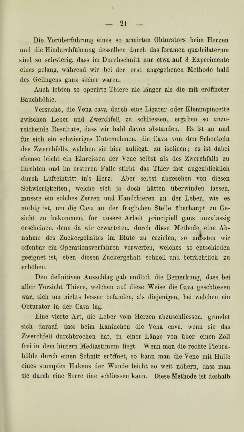 Die Voruberfiikrung eines so armirten Obturators beim Herzen und die Hindurchftihrung desselben durch das foramen quadrilaterum sind so schvvierig, dass im Durcbschnitt nur etwa auf 3 Experimente eines gelang, wahrend wir bei der erst angegebenen Methode bald des Gelingens ganz sicker waren. Audi lebten so operirte Thiere nie langer als die mit eroffneter Bauckkokle. Versucke, die Vena cava durck eine Ligatur oder Klemmpincette zwiscken Leber und Zwerckfell zu sckliessen, ergaben so unzu- reickende Resultate, dass wir bald davon abstanden. Es ist an und fiir sick ein sckwieriges Unternekmen, die Cava von den Sckenkeln des Zwerclifells, welcken sie kier aufliegt, zu isoliren; es ist dabei ebenso leickt ein Einreissen der Vene selbst als des Zwerckfalls zu fiirckten und im ersteren Falle stirbt das Tkier fast augenblicklicli durck Lufteintritt in’s Herz. Aber selbst abgeseken von diesen Sckwierigkeiten, welcke sick ja dock batten iiberwinden lassen, musste ein solckes Zerren und Handtkieren an der Leber, wie es noting ist, urn die Cava an der fraglicken Stelle iiberhaupt zu Ge- sickt zu bekommen, fiir unsere Arbeit principiell ganz uuzulassig ersckeinen, denn da wir erwarteten, durch diese Metkode eine Ab- nakme des Zuckergekaltes im Blute zu erzielen, so mifssten wir offenbar ein Operationsverfakren verwerfen, welches so entschieden geeignet ist, eben diesen Zuckergekalt schnell und betrachtlick zu erhohen. Den definitiven Ausscklag gab endlick die Bemerkung, dass bei aller Yorsickt Thiere, welchen auf diese Weise die Cava geschlossen war, sick urn nickts besser befanden, als diejenigen, bei welcken ein Obturator in der Cava lag. Eine vierte Art, die Leber vom Herzen abzusckliessen, grundet sick darauf, dass beim Kanincken die Vena cava, wenn sie das Zwerckfell durckbrocken hat, in einer Lange von fiber einen Zoll frei in dem kintern Mediastimum liegt. Wenn man die rechte Pleura- hohle durch einen Scknitt eroffnet, so kann man die Yene mit Htilfe eines stumpfen Hakens der Wunde leickt so weit nakern, dass man sie durck eine Serre fine sckliessen kann. Diese Metkode ist deskalb