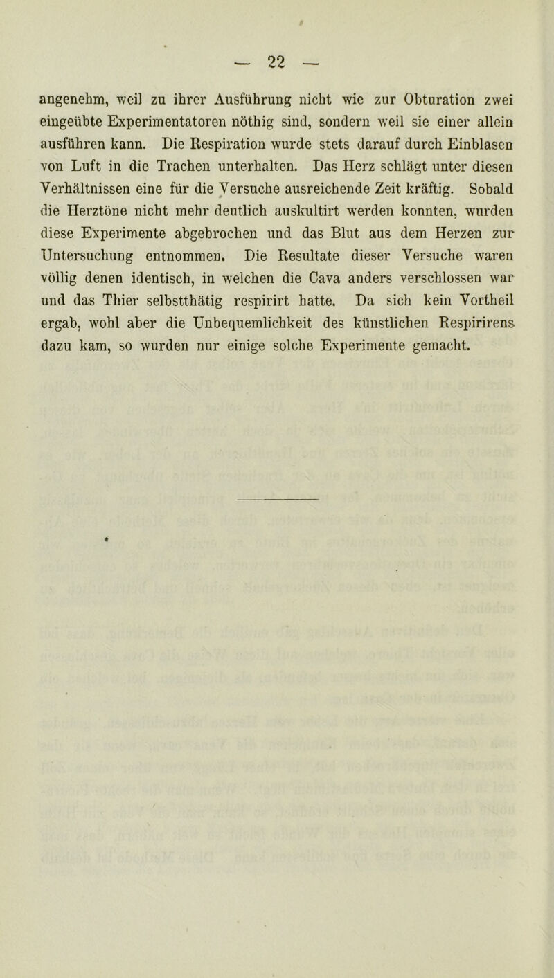 angenehm, weil zu ihrer Ausfuhrung nickt wie zur Obturation zwei eingeiibte Experimentatoren nothig sind, sondern weil sie einer allein ausfuhren kann. Die Respiration wurde stets darauf durch Einblasen von Luft in die Trachen unterhalten. Das Herz schlagt unter diesen Verhaltnissen eine fur die Yersuche ausreichende Zeit kraftig. Sobald die Herztone nicht mehr deutlich auskultirt werden konnten, wurden diese Experimente abgebrochen und das Blut aus dem Herzen zur Untersuchung entnommen. Die Resultate dieser Yersuche waren vollig denen identisch, in welcken die Cava anders verschlossen war und das Thier selbstthatig respirirt hatte. Da sich kein Yortheil ergab, wohl aber die Unbequemlichkeit des kiiustlichen Respirirens dazu kam, so wurden nur einige solche Experimente gemacht.