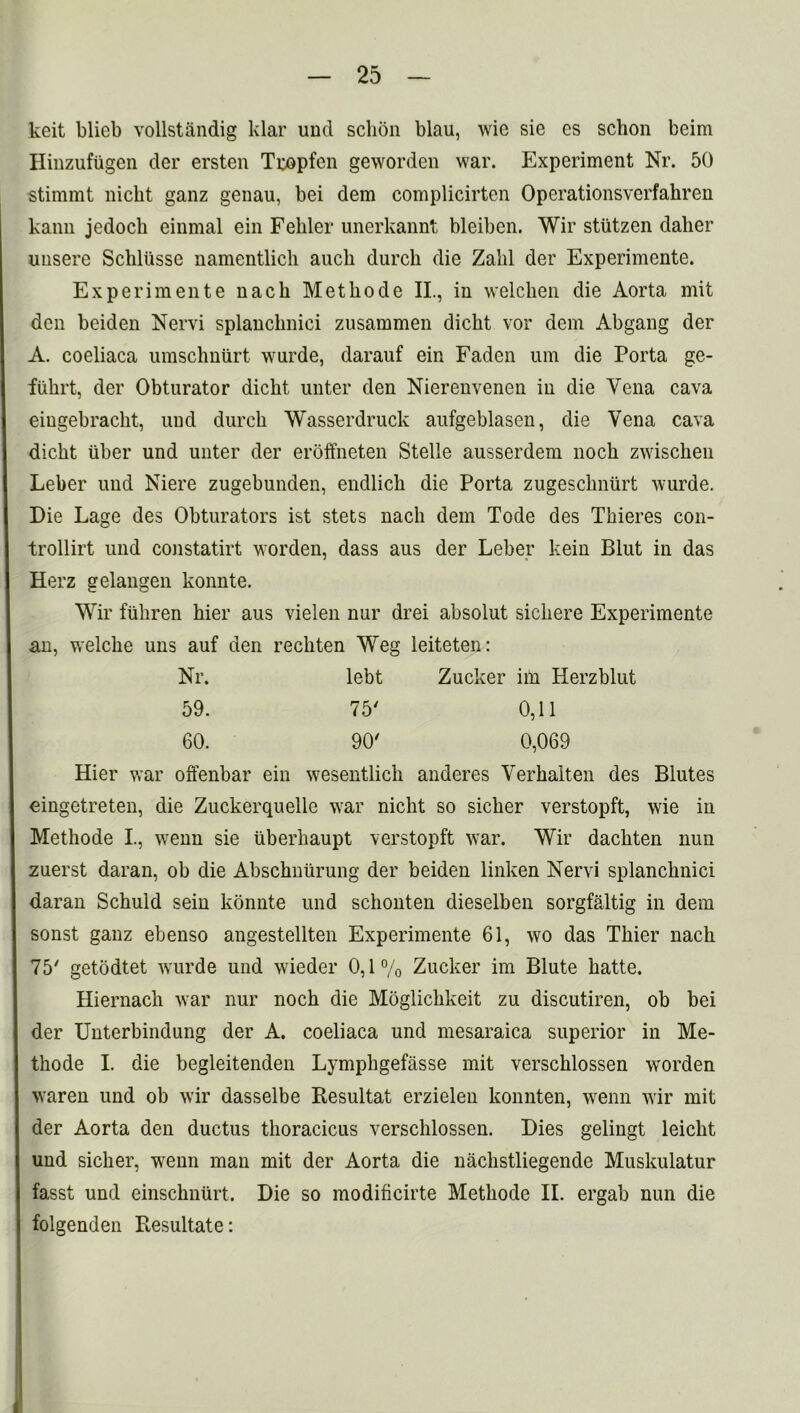 keit blieb vollstandig klar und schon blau, wie sie cs schon beim Hinzufiigen der ersten Tropfen geworden war. Experiment Nr. 50 stimmt nicht ganz genau, bei dem complicirten Opcrationsverfahren kann jedocb einmal ein Feliler unerkannt bleibcn. Wir stutzen dalier unsere Schliisse namentlich aucb durch die Zakl der Experimente. Experimente nack Methode II., in welchen die Aorta mit den beiden Nervi splancknici zusammen dicht vor dem Abgang der A. coeliaca umschniirt wurde, darauf ein Faden urn die Porta ge- fiihrt, der Obturator dicht unter den Nierenvenen in die Vena cava eiugebrackt, und durch Wasserdruck aufgeblasen, die Vena cava dicht liber und unter der eroffneten Stelle ausserdem noch zwischen Leber und Niere zugebunden, endlich die Porta zugeschniirt wurde. Die Lage des Obturators ist stets nach dem Tode des Tkieres con- trollirt und constatirt worden, dass aus der Leber kein Blut in das Herz gelangen konnte. Wir fiikren hier aus vielen nur drei absolut sichere Experimente an, welche uns auf den rechten Weg leiteten: Nr. lebt Zucker im Herzblut 59. 75' 0,11 60. 90' 0,069 Hier war offenbar ein wesentlich anderes Yerhalten des Blutes eingetreten, die Zuckerquelle war nicht so sicher verstopft, wie in Methode I., wenn sie tiberhaupt verstopft war. Wir dachten nun zuerst daran, ob die Abscknurung der beiden linken Nervi splanchnic! daran Schuld sein konnte und schonten dieselben sorgfaltig in dem sonst ganz ebenso angestellten Experimente 61, wo das Thier nach 75' getodtet wurde und wieder 0,1% Zucker im Blute hatte. Hiernach war nur noch die Moglichkeit zu discutiren, ob bei der Unterbindung der A. coeliaca und mesaraica superior in Me- thode I. die begleitenden Lymphgefasse mit verschlossen worden waren und ob wir dasselbe Kesultat erzielen konnten, wenn wir mit der Aorta den ductus thoracicus verschlossen. Dies gelingt leicht und sicher, wenn man mit der Aorta die nachstliegende Muskulatur fasst und einschnurt. Die so modificirte Methode II. ergab nun die folgenden Besultate:
