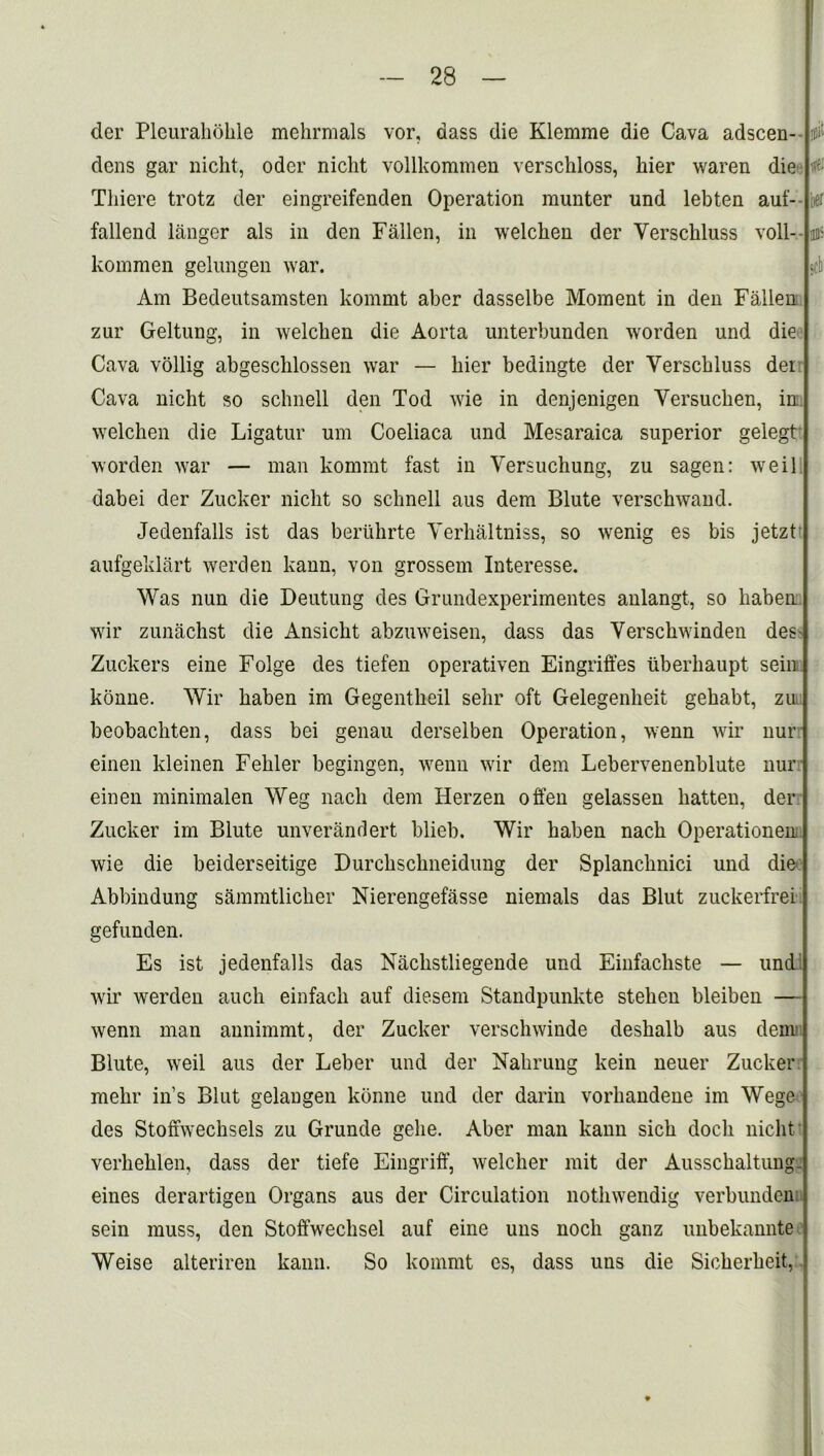 der Pleurahbhle mehrmals vor, dass die Klemme die Cava adscen- dens gar liicht, oder nicht vollkommen verschloss, liier waren die Tliiere trotz der eingreifenden Operation munter und lebten auf- fallend langer als in den Fallen, in welchen der Yerschluss voll- kommen gelungen war. Am Bedeutsamsten kommt aber dasselbe Moment in den Fallen zur Geltung, in welchen die Aorta unterbunden worden und die Cava vollig abgescklossen war — bier bedingte der Yerschluss dei Cava nicht so schnell den Tod wie in denjenigen Yersuchen, in welchen die Ligatur um Coeliaca und Mesaraica superior gelegt worden war — man kommt fast in Yersuchung, zu sagen: weil dabei der Zucker nicht so schnell aus dem Blute verschwand. Jedenfalls ist das beriihrte Yerhaltniss, so wenig es bis jetzt aufgeklart werden kann, von grossem Interesse. Was nun die Deutung des Grundexperimentes anlangt, so haben wir zunachst die Ansicht abzuweisen, dass das Yerschwinden des- Zuckers eine Folge des tiefen operativen Eingriffes uberhaupt sein konne. Wir haben im Gegentheil sehr oft Gelegenheit gehabt, zu beobachten, dass bei genau derselben Operation, wenn wir nur einen kleinen Fehler begingen, wenn wir dem Lebervenenblute nur einen minimalen Weg nach dem Herzen often gelassen batten, der Zucker im Blute unverandert blieh. Wir haben nach Operationen wie die beiderseitige Durchschneidung der Splanchnici und die Abbindung sammtlicher Nierengefasse menials das Blut zuckerfrei gefunden. Es ist jedenfalls das Naclistliegende und Einfacliste — und wir werden auch einfach auf diesem Standpunkte stehen bleiben — wenn man annimmt, der Zucker verschwinde deshalb aus dem' Blute, weil aus der Leber und der Nahrung kein neuer Zucker mehr in’s Blut gelangen konne und der darin vorhandene im Wege des Stofiwechsels zu Grunde gehe. Aber man kann sich doch nicht verkeklen, dass der tiefe Eingriff, welcher mit der Ausschaltung- eines derartigen Organs aus der Circulation nothwendig verbunden sein muss, den Stoffwechsel auf eine uns noch ganz unbekannte Weise alteriren kann. So kommt es, dass uns die Sicherheit, W mi' «ch