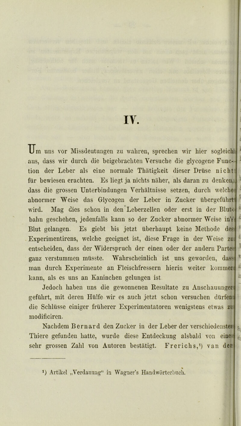 IV. U m uns vor Missdeutungen zu wahren, sprechen wir hier sogleich aus, dass wir durch die beigebracliten Yersuche die glycogene Func-- tion der Leber als eine normale Tbatigkeit dieser Druse nickt fur bewiesen erachten. Es liegt ja niclits naher, als daran zu denkeu, dass die grossen Unterbiudungen Verhaltnisse setzen, durch welche abnormer Weise das Glycogen der Leber in Zucker ubergefuhrt- wird. Mag dies sckon in den Leberzellen Oder erst in der Blut- bahn gesclieken, jedenfalls kann so der Zucker abnormer Weise in’s ■ Blut gelangen. Es giebt bis jetzt iiberkaupt keine Methode des Experimentirens, welche geeignet ist, diese Frage in der Weise zu entsckeiden, dass der Widerspruch der einen oder der andern Parte ganz verstummen miisste. Wabrsclieinlich ist uns geworden, dass man durch Experimente an Fleisckfressern hierin weiter kommer: kann, als es uns an Kanincken gelungen ist Jedocb haben uns die gewonnenen Kesultate zu Anschauunger gefulirt, mit deren Hiilfe wir es auch jetzt scbon versucben diirfen die Schlusse einiger friiherer Experimentatoren wenigstens etwas zi modificiren. Nachdem Bernard den Zucker in der Leber der verscliiedenstei Thiere gefunden batte, wurde diese Entdeckung alsbald von eine: sehr grossen Zalil von Autoren bestatigt. Frerichs,1) van dei ! 1 k i 1 4 F t H T; at k D Artikel „Verdauung“ in Wagners Handworterbuch.