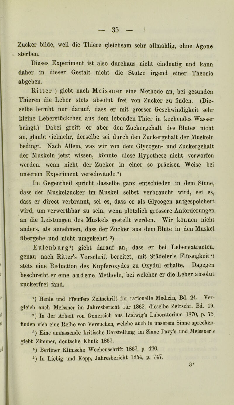 Zucker bilde, weil die Tliiere gleicksam selir allmahlig, ohne Agone sterben. Dieses Experiment ist also durchaus nicbt eindeutig und kann daher in dieser Gestalt nicht die Stiitze irgend einer Theorie abgeben. Ritter1) giebt nack Meissner eine Methode an, bei gesunden Thieren die Leber stets absolut frei von Zucker zu finden. (Die- selbe berulit nur darauf, dass er mit grosser Geschwindigkeit selir kleine Leberstiickchen aus dem lebenden Thier in kochendes Wasser bringt.) Dabei greift er aber den Zuckergekalt des Blutes nicht an, glaubt vielmehr, derselbe sei durcli den Zuckergekalt der Muskeln bedingt. Nach Allem, was wir von dem Glycogen- und Zuckergekalt der Muskeln jetzt wissen, konnte diese Hypothese niclit verworfen werden, wenn niclit der Zucker in einer so pracisen Weise bei unserem Experiment versckwande.2) Im Gegentkeil sprickt dasselbe ganz entsckieden in dem Sinne, dass der Muskelzucker im Muskel selbst verbraucht wird, sei es, dass er direct verbrannt, sei es, dass er als Glycogen aufgespeichert wird, um verwertkbar zu sein, wenn plotzlich grossere Anforderungen an die Leistungen des Muskels gestellt werden. Wir konnen nicht anders, als annekmen, dass der Zucker aus dem Blute in den Muskel tibergehe und nicht umgekekrt.3) Eulenburg4) giebt darauf an, dass er bei Leberextracten, genau nack Ritter’s Vorsckrift bereitet, mit Stadeler’s FliissigkeitM stets eine Reduction des Kupferoxydes zu Oxydul erhalte. Dagegen besckreibt er eine and ere Methode, bei welcher er die Leber absolut zuckerfrei fand. D Henle und Pfeuffers Zeitschrift fur rationelle Medicin, Bd. 24. \er- gleich auch Meissner iin Jahresbericht fiir 1862, dieselbe Zeitsckr. Bd. 19. 2) In der Arbeit von Genersich aus Ludwig’s Laboratorium 18^0, p. 75, finden sich eine Reike von Versuchen, welche auch in unserem Sinne sprechen. 3) Eine umfassende kritische Darstellung im Sinne Pavy’s und Meissners giebt Zimmer, deutsche Kknik 1867. 4) Berliner Klinische Wochenschrift 1867, p. 420. 5) In Liebig und Kopp, Jahresbericht 1854, p. 747. 3*