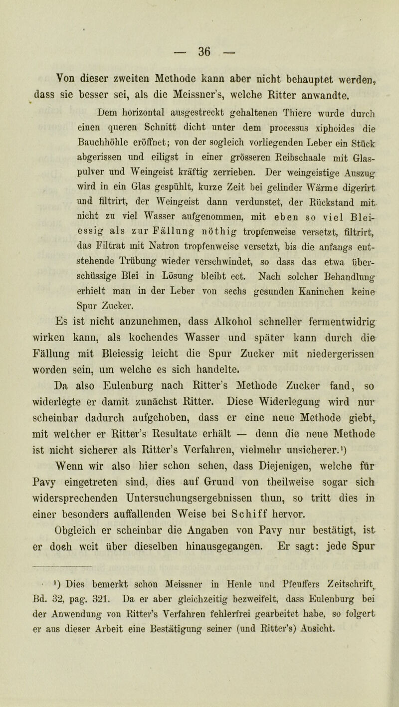 Von dieser zweiten Methode kann aber nicht behauptet werden, dass sie besser sei, als die Meissner’s, welche Ritter anwandte. Dem horizontal ausgestreckt gehaltenen Thiere wurde durch einen queren Schnitt dicht unter dem processus xiphoides die Bauchhohle eroffnet; von der sogleich vorliegenden Leber ein Stuck abgerissen und eiligst in einer grosseren Reibschaale mit Glas- pulver und Weingeist kraftig zerrieben. Der weingeistige Auszug wird in ein Glas gespiihlt, kurze Zeit bei gelinder Warme digerirt und filtrirt, der Weingeist dann verdunstet, der Riickstand mit nicht zu viel Wasser aufgenommen, mit eben so viel Blei- essig als zurFallung nothig tropfenweise versetzt, filtrirt, das Filtrat mit Natron tropfenweise versetzt, bis die anfangs ent- stehende Triibung wieder verschwindet, so dass das etwa uber- schiissige Blei in Losung bleibt ect. Nach solcher Behandlung erhielt man in der Leber von sechs gesunden Kaninchen keine Spur Zucker. Es ist nicht anzunehmen, dass Alkohol schneller fermentwidrig wirken kann, als kochendes Wasser und spater kann durch die Fallung mit Bleiessig leicht die Spur Zucker mit niedergerissen worden sein, um welche es sich handelte. Da also Eulenburg nacli Ritter's Methode Zucker fand, so widerlegte er damit zunachst Ritter. Diese Widerlegung wird nur scheinbar dadurch aufgehoben, dass er eine neue Methode giebt, mit welcher er Ritter’s Resultate erhalt — denn die neue Methode ist nicht sicherer als Ritter’s Verfahren, vielmehr unsicherer.1) Wenn wir also liier schon sehen, dass Diejenigen, welche fur Pavy eingetreten sind, dies auf Grund von theilweise sogar sich widersprechenden Untersucliungsergebnissen tliun, so tritt dies in einer besonders auffallenden Weise bei Schiff hervor. Obgleich er scheinbar die Angaben von Pavy nur bestatigt, ist er doeh weit liber dieselben hinausgegangen. Er sagt: jede Spur *) Dies bemerkt schon Meissner in Henle und Pl'eutfers Zeitschrift Bd. 32, pag. 321. Da er aber gleichzeitig bezweifelt, dass Eulenburg bei der Anwendung von Ritter’s Verfahren fehlerfrei gearbeitet habe, so folgert er aus dieser Arbeit eine Bestatigung seiner (und Ritter’s) Ansicht.