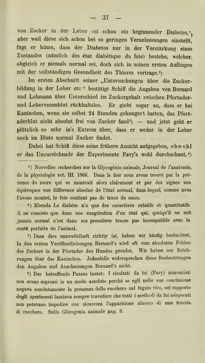 von Zucker in der Leber sei sclion ein beginnender Diabetes, ^ aber weil diese sich schon bei so geringen Veranlassungen einstellt, fiigt er liinzu, dass der Diabetes nur in der Verstarkung eines Zustandes (namlich des etat diabetique du foie) bestehe, welcher, obgleicli er niemals normal sei, doch sich in seinen ersten Anflingen mit der vollstandigen Gesundkeit des Thieres vertrage.* 2) Im ersten Abscbnitt seiner „Untersuckungen iiber die Zucker- bildung in der Leber etc “ bestatigt Schiff die Angaben von Bernard nnd Lehmann liber Unterschied im Zuckergehalt zwischen Pfortader- und Lebervenenblut ruckhaltslos. Er giebt sogar an, dass er bei Kaninchen, wenn sie selbst 24 Stunden gekungert batten, das Pfort- aderblut nicbt absolut frei von Zucker fand3 4) — und jetzt gelit er plotzlich so selir in’s Extrem liber, dass er weder in der Leber nock im Blute normal Zucker findet. Dabei kat Sckift diese seine friikere Ansickt aufgegeben, obwohl er das Unzureichende der Experimente Pavy’s wohl durchschant. *) x) Nouvelles recherckes sur la Glycogenie animale, Journal de l’anatomie, de la pkysiologie ect. III. 1866. Dans le foie nous avons trouve par la pre- sence du sucre qui se montrait alors clairement et par des signes non equivoques une difference absolue de l’etat normal, dans lequel, comme nous l’avons montre, le foie contient pas de trace de sucre. 2) Ebenda Le diabete n’a que des caracteres relatifs et quantitatifs. il ne consiste que dans une exageration d’un etat qui, quoiqu’il ne soit jamais normal n’est dans ses premieres traces pas incompatible avec la sante parfaite de l’animal. 3) Dass dies unzweifelhaft richtig ist, haben wir haufig beobachtet, In den ersten Verbffentkchungen Bernard’s wird oft vom absoluten Fehlen des Zuckers in der Pfortader des Hundes geredet. Wir haben nur Erfah- rungen iiber das Kaninchen. Jedenfalls widersprechen diese Beobachtungen den Angaben und Anschauungen Bernard’s niclit. 4) Der betreffende Passus lautet: I risultati da lui (Pavy) annunziati non erano espressi in un modo assoluto perche se egli nelle sue conclusione negava assolutamente la presenza dello zucckero nel fegato vivo, nel rapporto degli sperimenti lasciava sempre travedere eke tutti i methodi da lui adoperati non potevano impedire con sicurezza l’apparizione almeno di una traccia di zucehero. Sulla Glicogenia animale pag. 8.