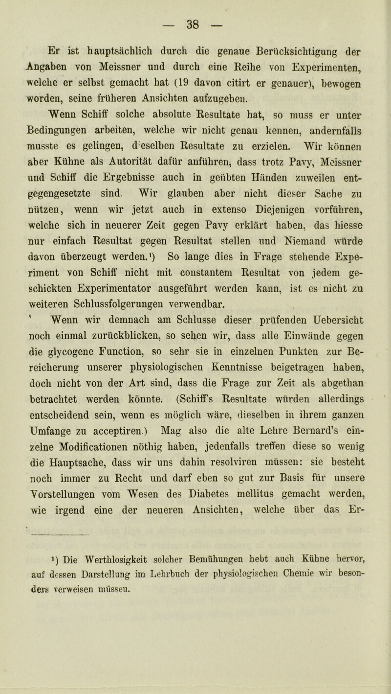 Er ist hauptsachlich durch die genaue Beriicksichtigung der Angaben von Meissner und durch eine Reihe von Experimenten, welche er selbst gemacht hat (19 davon citirt er genauer), bewogen worden, seine friiheren Ansichten aufzugeben. Wenn Schiff solche absolute Resultate hat, so muss er unter Bedingungen arbeiten, welche wir nicht genau kennen, andernfalls musste es gelingen, d eselben Resultate zu erzielen. Wir konnen aber Kiihne als Autoritat dafur anfuhren, dass trotz Pavy, Meissner und Schiff die Ergebnisse auch in geiibten Handen zuweilen ent- gegengesetzte sind. Wir glauben aber nicht dieser Sache zu niitzen, wenn wir jetzt auch in extenso Diejenigen vorfiihren, welche sich in neuerer Zeit gegen Pavy erklart haben, das hiesse nur einfach Resultat gegen Resultat stellen und Niemand wiirde davon liberzeugt werden.1) So lange dies in Frage stehende Expe- riment von Schiff nicht mit constantem Resultat von jedem ge- schickten Experimentator ausgeftihrt werden kann, ist es nicht zu weiteren Schlussfolgerungen verwendbar. Wenn wir demnach am Schlusse dieser prtifenden Uebersicht noch einmal zuriickblicken, so sehen wir, dass alle Einwande gegen die glycogene Function, so selir sie in einzelnen Punkten zur Be- reicherung unserer physiologischen Kenntnisse beigetragen haben, doch nicht von der Art sind, dass die Frage zur Zeit als abgethan betrachtet werden konnte. (Schiff’s Resultate wiirden allerdings entscheidend sein, wenn es moglich ware, dieselben in ihrem ganzen Umfange zu acceptiren.) Mag also die alte Lelire Bernard’s ein- zelne Modificationen noting haben, jedenfalls treffen diese so wenig die Hauptsache, dass wir uns dahin resolviren miissen: sie besteht noch immer zu Recht und darf eben so gut zur Basis fur unsere Vorstellungen vom Wesen des Diabetes mellitus gemacht werden, wie irgend eine der neueren Ansichten, welche liber das Er- i) Die Werthlosigkeit solcher Bemiihungen hebt auch Kiihne hervor, auf dessen Darstellung im Lehrbuch der physiologischen Chemie wir beson- ders verweisen miissen.