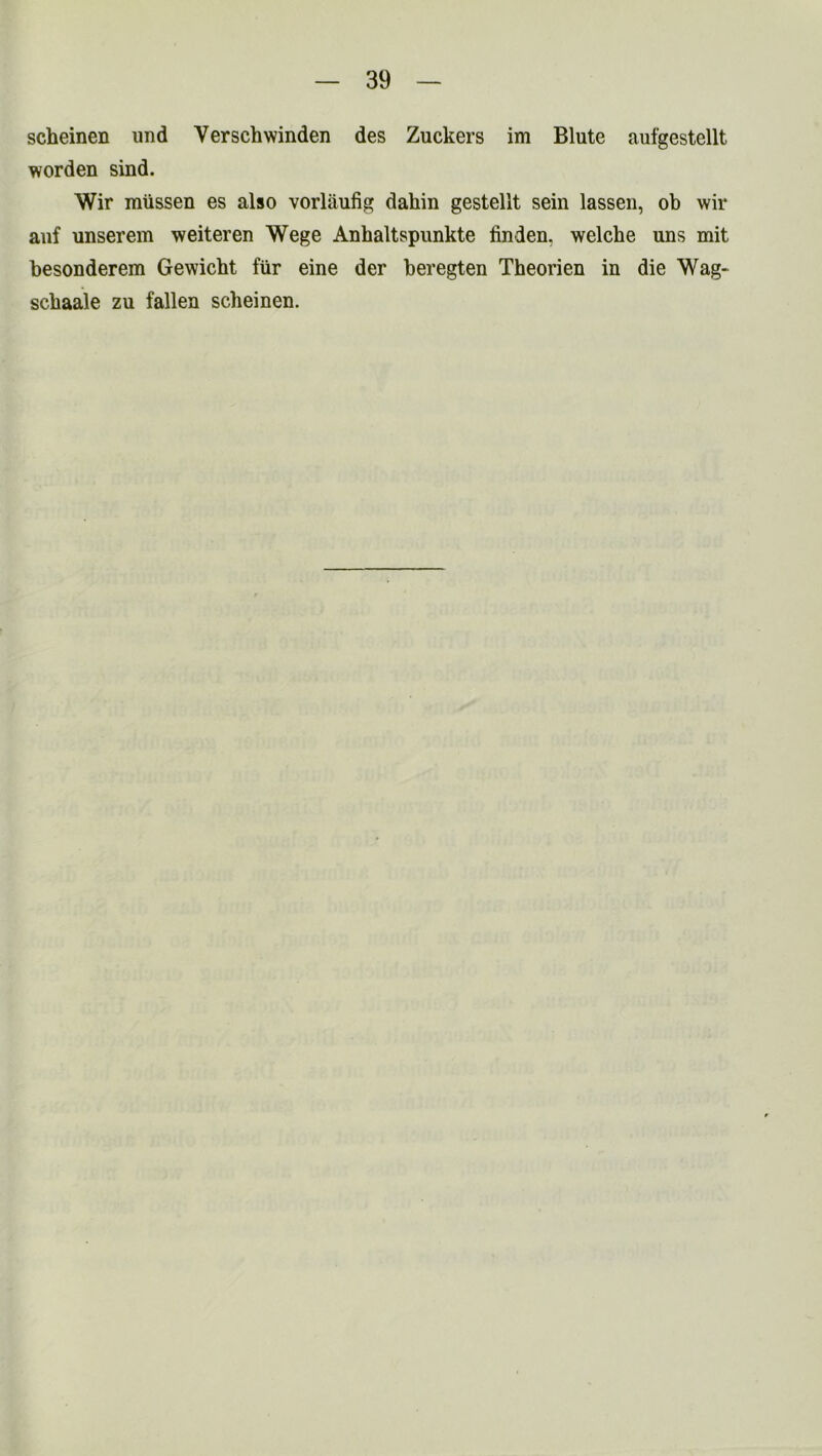 scheinen und Yerschwinden des Zuckers im Blute aufgestellt worden sind. Wir miissen es also vorliiufig daliin gestellt sein lassen, ob wir auf unserem weiteren Wege Anhaltspunkte linden, welche uns mit besonderem Gewicbt fur eine der beregten Theorien in die Wag- sebaale zu fallen scbeinen.