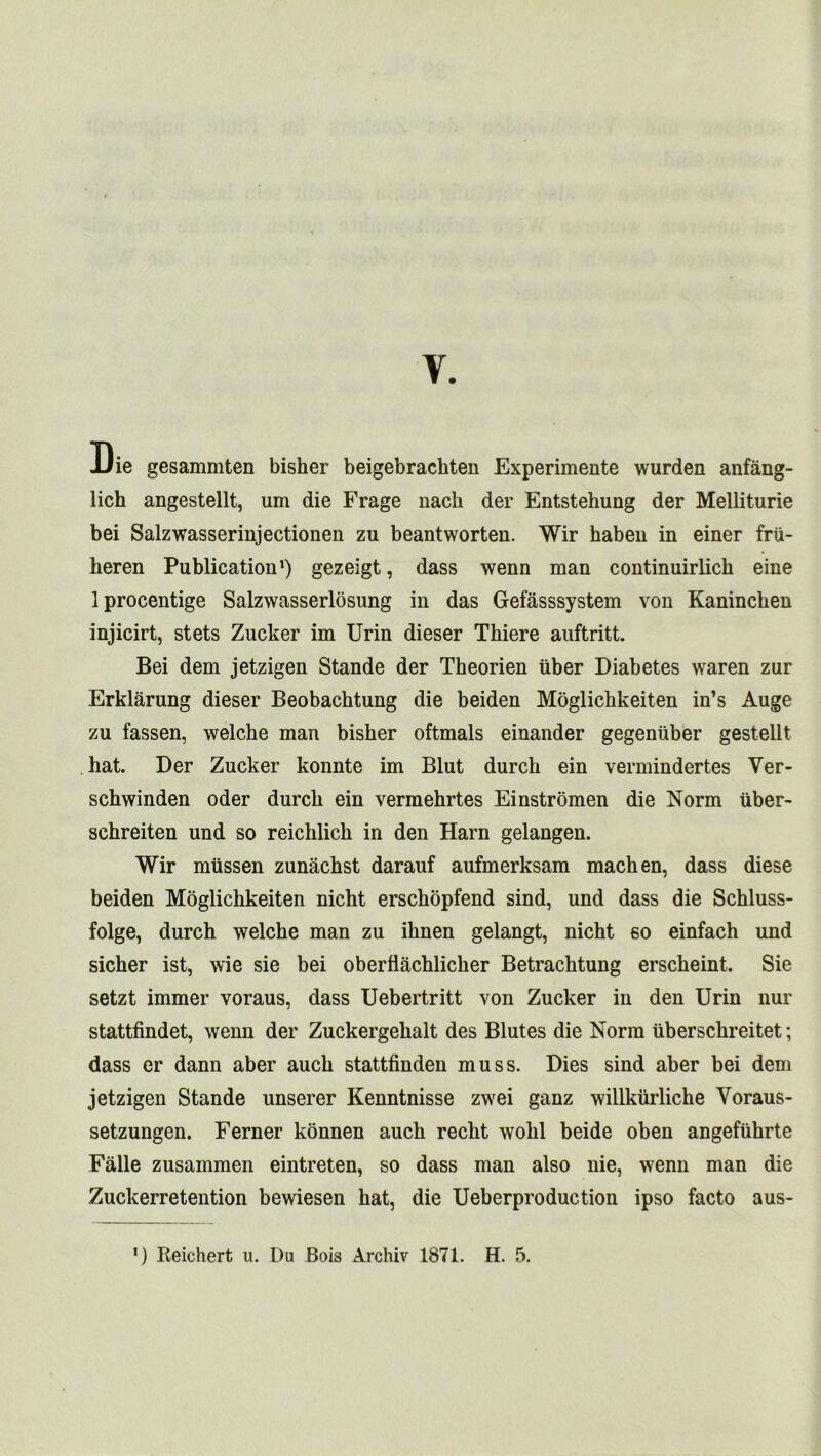 Y. Die gesammten bisher beigebrachten Experimente wurden anfang- lich angestellt, um die Frage nack der Entstehung der Melliturie bei Salzwasserinjectionen zu beantworten. Wir haben in einer frii- keren Publication1) gezeigt, dass wenn man continuirlich eine Iprocentige Salzwasserlosung in das Gefasssystem von Kanincken injicirt, stets Zucker im Urin dieser Tkiere auftritt. Bei dem jetzigen Stande der Tkeorien uber Diabetes waren zur Erklarung dieser Beobacktung die beiden Moglichkeiten in’s Auge zu fassen, welche man bisher oftmals einander gegenuber gestellt hat. Der Zucker konnte im Blut durck ein vermindertes Yer- sckwinden Oder durck ein vermehrtes Einstromen die Norm uber- schreiten und so reichlick in den Harn gelangen. Wir miissen zunachst darauf aufmerksam machen, dass diese beiden Moglichkeiten nicht erschopfend sind, und dass die Schluss- folge, durck welche man zu iknen gelangt, nicht so einfach und sicker ist, wie sie bei oberflachlicker Betracktung ersckeint. Sie setzt immer voraus, dass Uebertritt von Zucker in den Urin nur stattfindet, wenn der Zuckergekalt des Blutes die Norm ubersckreitet; dass er dann aber auck stattfinden muss. Dies sind aber bei dem jetzigen Stande unserer Kenntnisse zwei ganz willkurliche Voraus- setzungen. Ferner konnen auck reckt wokl beide oben angefukrte Falle zusammen eintreten, so dass man also nie, wenn man die Zuckerretention bewiesen hat, die Ueberproduction ipso facto aus- *) Reichert u. Du Bois Archiv 1871. H. 5.