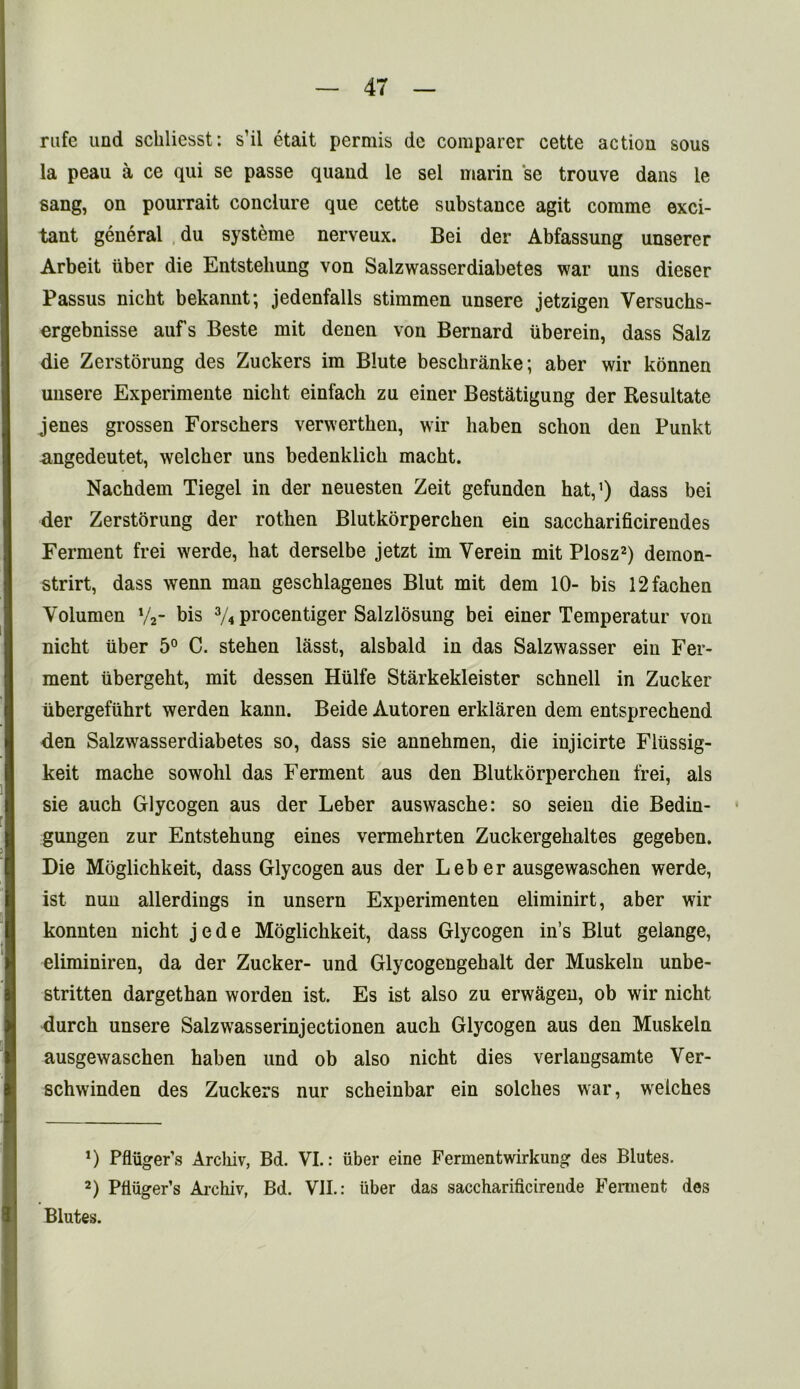 rufe und schliesst: s’il etait permis dc comparer cette action sous la peau a ce qui se passe quand le sel marin se trouve dans le sang, on pourrait conclure que cette substance agit comme exci- tant general du systeme nerveux. Bei der Abfassung unserer Arbeit liber die Entstehung von Salzwasserdiabetes war uns dieser Passus nicbt bekannt; jedenfalls stimmen unsere jetzigen Versuchs- ergebnisse auf’s Beste mit denen von Bernard uberein, dass Salz die Zerstorung des Zuckers im Blute besckranke; aber wir konnen unsere Experimente nicbt einfack zu einer Bestatigung der Resultate jenes grossen Forschers verwerthen, wir haben schon den Punkt .angedeutet, welcher uns bedenklich macht. Nachdem Tiegel in der neuesten Zeit gefunden hat,1) dass bei der Zerstorung der rotken Blutkorpercken ein saccharificirendes Ferment frei werde, hat derselbe jetzt im Yerein mit Plosz2) demon- strirt, dass wenn man geschlagenes Blut mit dem 10- bis 12fachen Volumen y2- bis 3/4 procentiger Salzlosung bei einer Temperatur von nicht iiber 5° C. steken lasst, alsbald in das Salzwasser ein Fer- ment iibergeht, mit dessen Hiilfe Starkekleister schnell in Zucker iibergefuhrt werden kann. Beide Autoren erklaren dem entsprechend den Salzwasserdiabetes so, dass sie annekmen, die injicirte Fliissig- keit mache sowohl das Ferment aus den Blutkorperchen frei, als sie auch Glycogen aus der Leber auswasche: so seien die Bedin- gungen zur Entstehung eines vermekrten Zuckergekaltes gegeben. Die Moglichkeit, dass Glycogen aus der Leb er ausgewaschen werde, ist nun allerdings in unsern Experimenten eliminirt, aber wir konnten nicht jede Moglichkeit, dass Glycogen in’s Blut gelange, eliminiren, da der Zucker- und Glycogengehalt der Muskeln unbe- stritten dargethan worden ist. Es ist also zu erwageu, ob wir nicht durch unsere Salzwasserinjectionen auch Glycogen aus den Muskeln ausgewaschen haben und ob also nicht dies verlangsamte Ver- schwinden des Zuckers nur scheinbar ein solches war, wrelches J) Pfliiger’s Arcliiv, Bd. VI.: iiber eine Fermentwirkung des Blutes. 2) Pfiuger’s Aichiv, Bd. VII.: iiber das saccharificireude Ferment des Blutes.