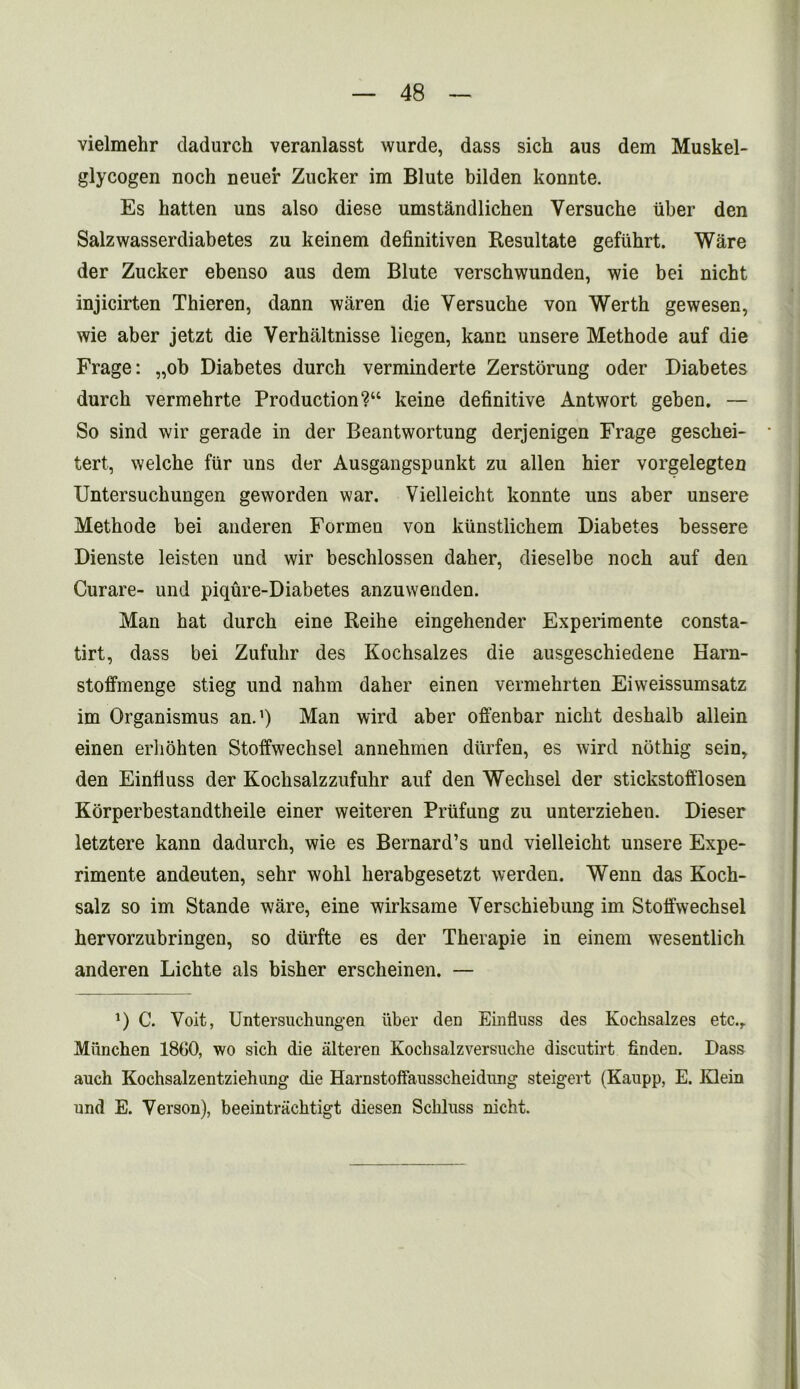 vielmehr dadurch veranlasst wurde, dass sich aus dem Muskel- glycogen noch neuer Zucker im Blute bilden konnte. Es hatten uns also diese umstandlichen Yersuche Tiber den Salzwasserdiabetes zu keinem definitiven Resultate gefiihrt. Ware der Zucker ebenso aus dem Blute verschwunden, wie bei nicht injicirten Thieren, dann waren die Versuche von Werth gewesen, wie aber jetzt die Verhaltnisse iiegen, kanc unsere Methode auf die Frage: „ob Diabetes durch verminderte Zerstorung oder Diabetes durch vermehrte Production?“ keine definitive Antwort geben. — So sind wir gerade in der Beantwortung derjenigen Frage geschei- tert, welche ftir uns der Ausgangspunkt zu alien hier vorgelegten Untersuchungen geworden war, Vielleicht konnte uns aber unsere Methode bei anderen Formeu von kiinstlichem Diabetes bessere Dienste leisten und wir beschlossen daher, dieselbe noch auf den Curare- und piqure-Diabetes anzuwenden. Man hat durch eine Reihe eingehender Experimente consta- tirt, dass bei Zufuhr des Kochsalzes die ausgeschiedene Harn- stoffmenge stieg und nahm daher einen vermehrten Eiweissumsatz im Organismus an.1) Man wird aber offenbar nicht deshalb allein einen erhohten Stolfwechsel annehmen diirfen, es wird nothig sein,. den Einfiuss der Kochsalzzufuhr auf den Wechsel der stickstofflosen Korperbestandtheile einer weiteren Priifung zu unterziehen. Dieser letztere kann dadurch, wie es Bernard’s und vielleicht unsere Expe- rimente andeuten, sehr wohl herabgesetzt werden. Wenn das Koch- salz so im Stande ware, eine wirksame Verschiebung im Stolfwechsel hervorzubringen, so diirfte es der Therapie in einem wesentlich anderen Lichte als bisher erscheinen. — *) C. Voit, Untersuchungen liber den Einfiuss des Kochsalzes etc.,. Miinchen 1800, wo sich die alteren Koehsalzversuche discutirt finden. Dass auch Kochsalzentziehung die Harnstoffausscheidung steigert (Kaupp, E. Klein und E. Verson), beeintrachtigt diesen Schluss nicht.