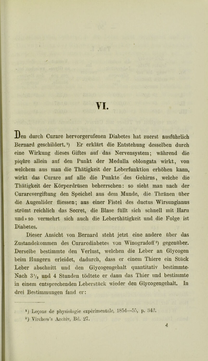 Den durch Curare hervorgerufenen Diabetes hat zuerst ausfiihrlich Bernard geschildert.*) Er erklart die Entstehung desselben durch eine Wirkung dieses Giftes auf das Nervensystem; wahrend die piqure allein auf den Punkt der Medulla oblongata wirkt, von welchem aus man die Thatigkeit der Leberfunktion erhohen kann, wirkt das Curare auf alle die Punkte des Gehirns, welche die Thatigkeit der Korperdrusen beherrschen: so sieht man nach der Curarevergiftung den Speichel aus dem Munde, die Thranen iiber die Augenlider fliessen; aus einer Fistel des ductus Wirsungianus stromt reichlich das Secret, die Blase fiillt sich schnell mit Harn und • so vermehrt sich auch die Leberthatigkeit und die Folge ist Diabetes. Dieser Ansicht von Bernard steht jetzt eine andere iiber das Zustandekommen des Curarediabetes von Winogradoft* 2) gegeniiber. Derselbe bestimmte den Verlust, welchen die Leber an Glycogen beim Hungern erleidet, dadurch, dass er einem Thiere ein Stuck Leber absclmitt und den Glycogengehalt quantitativ bestimmte- Nach 3V2 und 4 Stunden todtete er dann das Thier und bestimmte in einem entsprechenden Leberstiick wieder den Glycogengehalt. In drei Bestimmungen fand er: *) Lemons de physiologie experimentale, 1854—55, p. 34.’. 2) Virchow’s Archiv, Bd. 27. 4