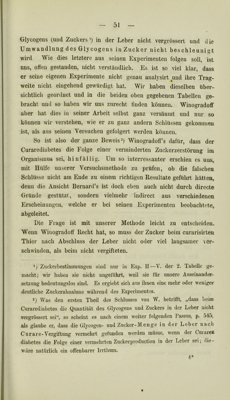 Glycogens (und Zuckers ’) in der Leber niclit vergrossert und die Umwandlung des Glycogens inZucker nicht beschleunigt wird Wie dies letztere aus seinen Experimenten folgen soli, ist uns, often gestanden, nicht verstandlich. Es ist so viel klar, dass er seine eigenen Experimente nicht genau analysirt und ihre Trag- weite nicht eingehend gewurdigt hat. Wir haben dieselben iiber- sichtlich geordnet und in die beiden oben gegebenen Tabellen ge- bracht und so haben wir uns zurecht linden konnen. Winogradoff aber hat dies in seiner Arbeit selbst ganz versaumt und nur so konnen wir verstehen, wie er zu ganz andern Schlussen gekommeu ist, als aus seinen Versuchen gefolgert werden konnen. So ist also der gauze Beweis2) Winogradoff’s dafur, dass der Curarediabetes die Folge einer verminderten Zuckerzerstorung ini Organismus sei, hinfallig. Um so interressanter erschien es uns, mit Hulfe unserer Yersuchsmethode zu priifen, ob die falschen Schlusse niclit am Ende zu einem richtigen Resultate gefuhrt batten, denn die Ansicht Bernard’s ist doch eben auch nicht durch directe Griinde gestutzt, sondern vielmehr indirect aus verschiedenen Erscheinungen, welche er bei seinen Experimenten beobachtcte,, abgeleitet. Die Frage ist mit unserer Methode leicht zu entscheiden. Wenn Winogradoff Recht hat, so muss der Zucker beim curarisirten Thier nach Abschluss der Leber nicht oder viel langsamer ver- schwinden, als beim nicht vergifteten. G Zuckerbestimmungen sind nur in Exp. II—V. der 2. Tabelle ge- macht; wir haben sie nicht angefiihrt, weil sie fur unsere Auseinander- setzung bedeutungslos sind. Es ergiebt sich aus ihnen eine melir oder weniger deutliche Zuckerabnahme wahrend des Experimentes. 2) Was den ersten Theil des Schlusses von W. betriftt, „dass beim Curarediabetes die Quantitiit des Glycogens uud Zuckers in der Leber nicht vergrossert sei“, so scheint es nach einem weiter folgenden Passus, p. 545, als glaube er, dass die Glycogen- und Zucker-Menge in der Leber nach Curare-Vergiftung vermehrt gefunden werden miisse, wenn der CuiareK diabetes die Folge einer vermehrten Zuckerproduction in der Leber sei; die- ware naturlich ein offenbarer Irrthum.