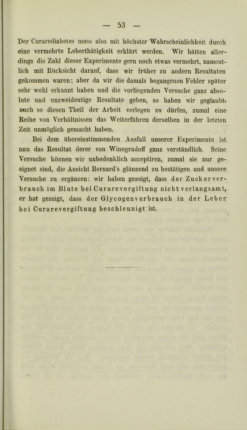 Der Curarediabetes muss also mit hochster Wahrscheinlichkeit durch eine vermehrte Leberthatigkeit erklart werden. Wir hatten aller- dings die Zahl dieser Experimente gern noch etwas vermehrt, nament- lich mit Riicksicht darauf, dass wir friiher zu andern Resultaten gekommen waren; aber da wir die damals begangenen Fehler spater selir wolil erkannt haben und die vorliegenden Yersucbe ganz abso- lute und unzweideutige Resultate geben, so haben wir geglaubti auch so diesen Tlieii der Arbeit verlegen zu diirfen, zumal eine Reibe von Yerhaltnissen das Weiterfubren derselben in der letzten Zeit unmoglicb gemacht haben. Bei dem ubereinstimmenden Ausfall unserer Experimente ist nun das Resultat derer von Winogradoff ganz verstandlich. Seine Yersucbe konnen wir unbedenklicb acceptiren, zumal sie nur ge- eignet sind, die Ansicbt Bernard’s glanzend zu bestiitigen und unsere Yersucbe zu erganzen: wir haben gezeigt, dass der Zuckerver- braucb im Blute bei Curarevergiftung nicbt verlangsamt, er bat gezeigt, dass der Glycogenverbraucb in der Leber bei Curarevergiftung beschleunigt ist.