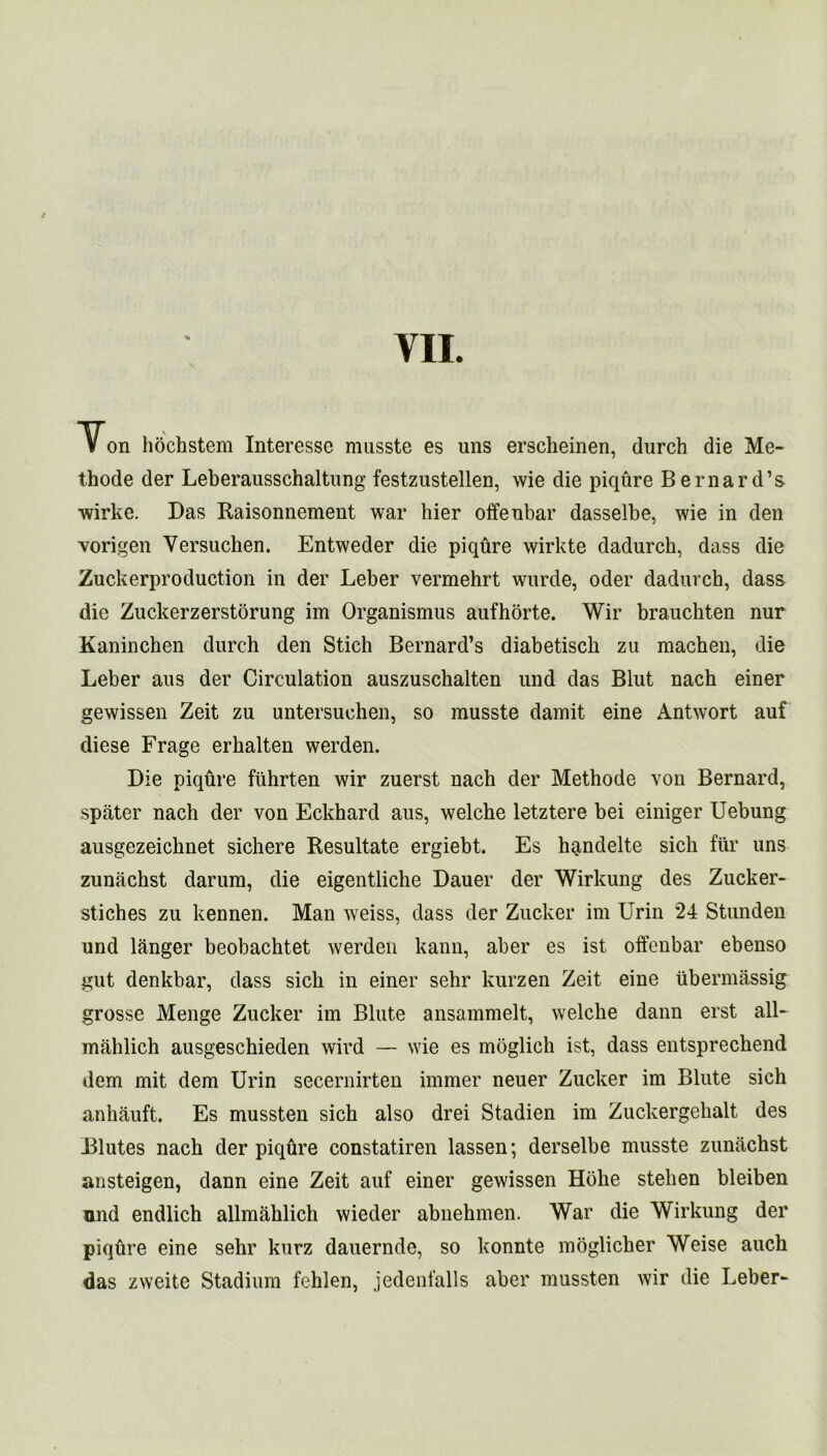 Von hochstem Interessc musste es uns erscheinen, durch die Me- thode der Leberausschaltung festzustellen, wie die piqure Bernard’s wirke. Das Raisonnement war bier offeubar dasselbe, wie in den vorigen Versuchen. Entweder die piqure wirkte dadurch, dass die Zuckerproduction in der Leber vermehrt wurde, oder dadurch, dass die Zuckerzerstorung im Organismus aufhorte. Wir brauchten nur Kaninchen durch den Stich Bernard’s diabetisch zu raachen, die Leber aus der Circulation auszuschalten und das Blut nach einer gewissen Zeit zu untersuchen, so musste damit eine Antwort auf diese Frage erhalten werden. Die piqure fuhrten wir zuerst nach der Methode von Bernard, spater nach der von Eckhard aus, welche letztere bei einiger Uebung ausgezeichnet sichere Resultate ergiebt. Es handelte sich fur uns zunachst darum, die eigentliche Dauer der Wirkung des Zucker- stiches zu kennen. Man weiss, dass der Zucker im Urin 24 Stunden und langer beobachtet werden kann, aber es ist offenbar ebenso gut denkbar, dass sich in einer sehr kurzen Zeit eine tibermassig grosse Menge Zucker im Blute ansammelt, welche dann erst all- mahlich ausgeschieden wird — wie es moglich ist, dass entsprechend dem mit dem Urin secernirten immer neuer Zucker im Blute sich anhauft. Es mussten sich also drei Stadien im Zuckergehalt des Blutes nach der piqure constatiren lassen; derselbe musste zunachst ansteigen, dann eine Zeit auf einer gewissen Hoke stehen bleiben nnd endlich allmahlich wieder abnehmen. War die Wirkung der piqtire eine sehr kurz dauernde, so konnte moglicker Weise auch das zweite Stadium fehlen, jedenfalls aber mussten wir die Leber-