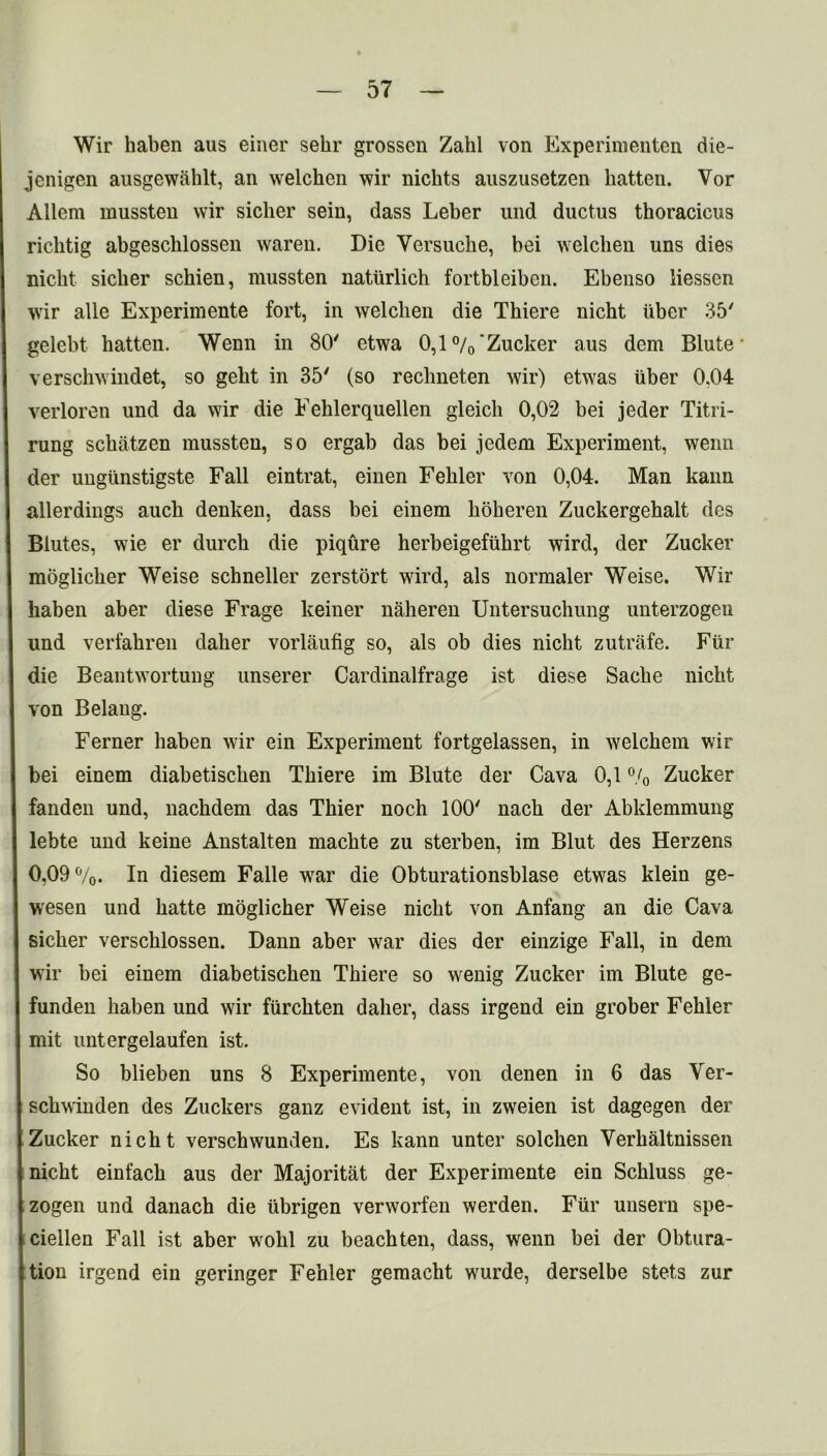 Wir haben aus einer sehr grossen Zahl von Experimenten die- jenigen ausgewahlt, an welchen wir nichts auszusetzen batten. Vor Allem mussten wir sicber sein, dass Leber und ductus thoracicus ricbtig abgescblossen waren. Die Yersuche, bei welcben uns dies nicbt sicber scbien, mussten naturlich fortbleiben. Ebenso liesscn wir alle Experimente fort, in welcben die Thiere nicht iibcr 35 gelebt batten. Wenn in 80' etwa 0,1%‘Zucker aus dem Blute verscbwindet, so gebt in 35' (so reclineten wir) etwas iiber 0.04 verloren und da wir die Fehlerquellen gleicli 0,02 bei jeder Titri- rung scbatzen mussten, so ergab das bei jedem Experiment, wenn der uugiinstigste Fall eintrat, einen Febler von 0,04. Man kann allerdings aucb denken, dass bei einem boheren Zuckergehalt des Blutes, wie er durcb die piqure berbeigefubrt wird, der Zucker moglicber Weise schneller zerstort wird, als normaler Weise. Wir haben aber diese Frage keiner naheren Untersuchung unterzogeu und verfahren dalier vorlaufig so, als ob dies nicht zutrafe. Fur die Beantwortung unserer Cardinalfrage ist diese Sacbe nicbt von Belang. Ferner baben wir ein Experiment fortgelassen, in welchem wir bei einem diabetischen Thiere im Blute der Cava 0,1 % Zucker fanden und, nachdem das Tbier noch 100' nacb der Abklemmung lebte und keine Anstalten macbte zu sterben, im Blut des Herzens 0,09%. In diesem Falle wrar die Obturationsblase etwas klein ge- wesen und batte moglicher Weise nicbt von Anfang an die Cava sicber verschlossen. Dann aber war dies der einzige Fall, in dem wir bei einem diabetischen Thiere so wenig Zucker im Blute ge- funden haben und wir fiirckten dalier, dass irgend ein grober Febler mit untergelaufen ist. So blieben uns 8 Experimente, von denen in 6 das Yer- scbwinden des Zuckers ganz evident ist, in zweien ist dagegen der Zucker nicbt verschwunden. Es kann unter solcben Yerbaltnissen nicht einfacb aus der Majoritat der Experimente ein Schluss ge- zogen und danach die iibrigen verworfen werden. Fiir unsern spe- ciellen Fall ist aber wobl zu beach ten, dass, wenn bei der Obtura- tion irgend ein geringer Febler gemacht wurde, derselbe stets zur