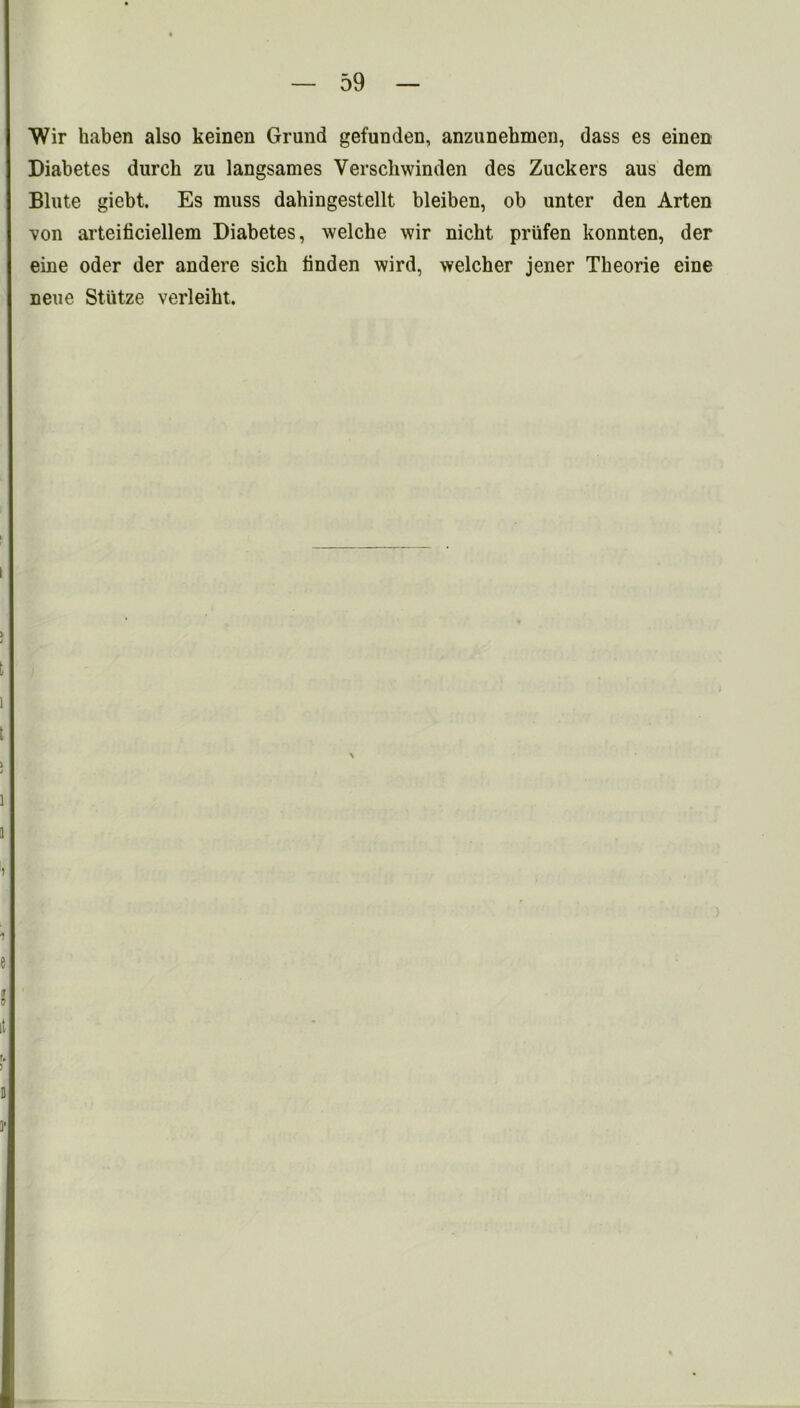 Wir haben also keinen Grand gefunden, anzunehmen, dass es einen Diabetes durcb zu langsames Verschwinden des Zuckers aus dem Blnte giebt. Es muss dabingestellt bleiben, ob unter den Arten von arteificiellem Diabetes, welche wir nicbt priifen konnten, der eine oder der andere sich bnden wird, welcher jener Tbeorie eine neue Sttitze verleibt. \