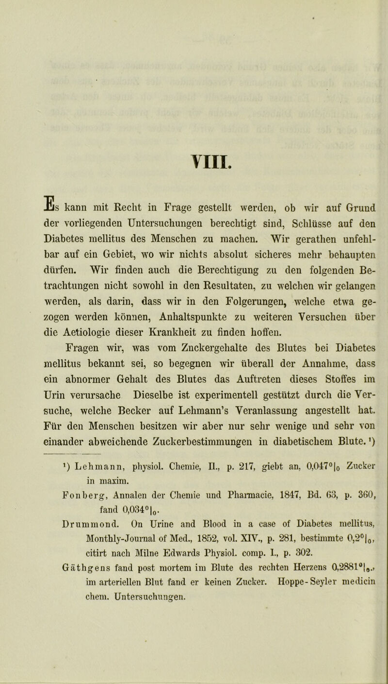 VIII. Es kann mit Reclit in Frage gestellt werden, ob wir auf Grund der vorliegenden Untersucliungen berechtigt sind, Scbliisse auf den Diabetes mellitus des Menschen zu raachen. Wir gerathen unfehl- bar auf ein Gebiet, wo wir nichts absolut sicheres mehr behaupten diirfen. Wir linden auch die Berechtigung zu den folgenden Be- trachtungen nicht sowohl in den Resultaten, zn welchen wir gelangen werden, als darin, dass wir in den Folgerungen, welche etwa ge- zogen werden konnen, Ankaltspunkte zu weiteren Versuchen liber die Aetiologie dieser Krankheit zu linden hoffen. Fragen wir, was vom Znckergehalte des Blutes bei Diabetes mellitus bekannt sei, so begegnen wir iiberall der Annabme, dass ein abnormer Gehalt des Blutes das Auftreten dieses Stoffes im Urin verursache Dieselbe ist experimentell gestiitzt durch die Ver- suche, welche Becker auf Lehmann’s Veranlassung angestellt hat. Fiir den Menschen besitzen wir aber nur sehr wenige und sehr von einander abweichende Zuckerbestimmungen in diabetischem Blute.') D Lehmann, physiol. Chemie, II.. p. 217, giebt an, 0,047°|0 Zucker in maxim. Fonberg, Annalen der Chemie und Pharmacie, 1847, Bd. 63, p. 360, fand 0,0.34°|0. Drummond. On Urine and Blood in a case of Diabetes mellitus, Monthly-Journal of Med., 1852, vol. XIV., p. 281, bestimmte 0,2°|0, citirt nach Milne Edwards Physiol, comp. I., p. 302. Gathgens fand post mortem im Blute des rechten Herzens 0,2881°|„.r im arteriellen Blut fand er keinen Zucker. Hoppe-Seyler medicin chem. Untersuchungen.