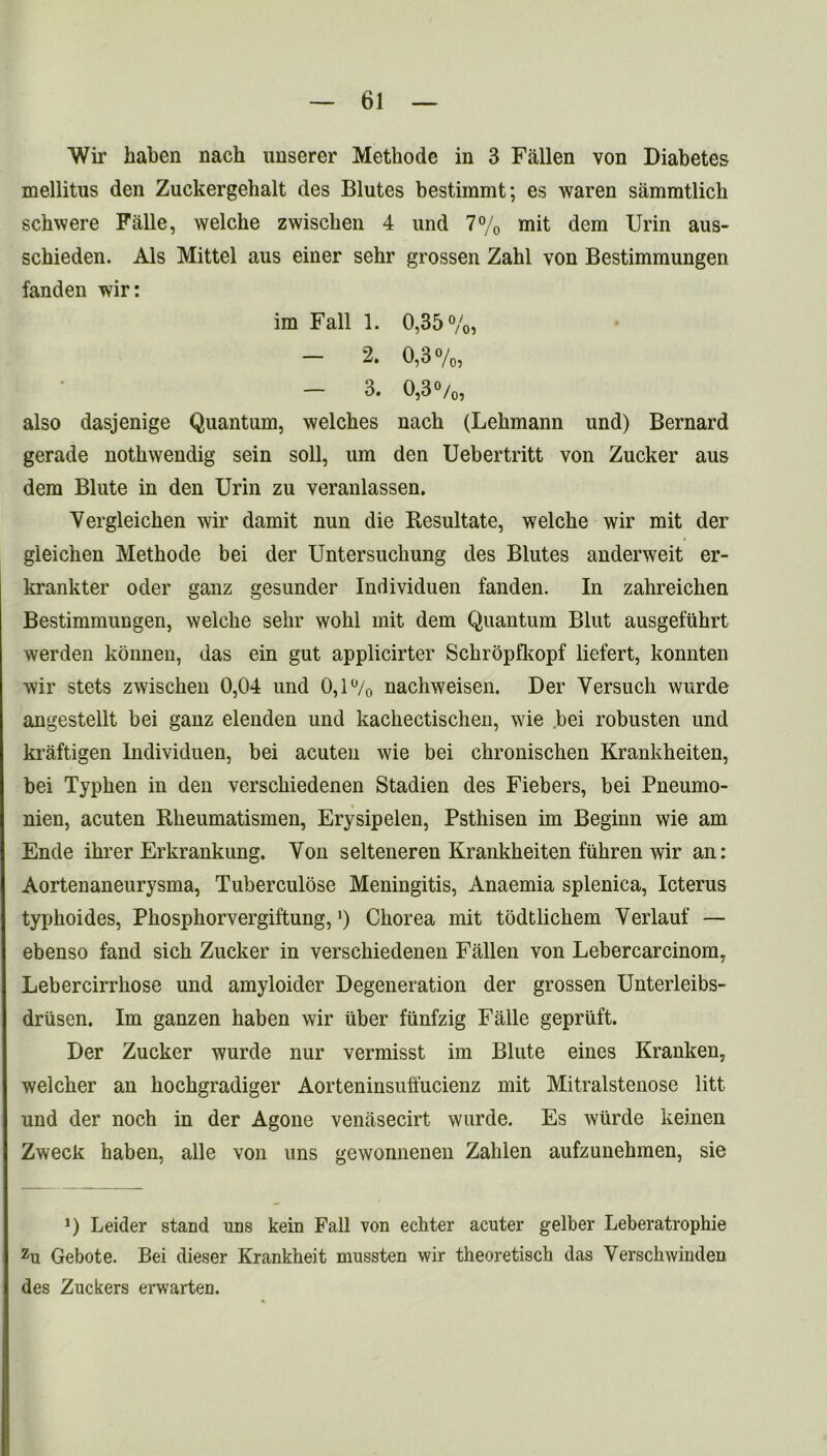 Wir haben nacli unserer Methode in 3 Fallen von Diabetes mellitus den Zuckergehalt des Blutes bestimmt; es waren sammtlicli schwere Falle, welche zwiscben 4 und 7% mit dem Urin aus- schieden. Als Mittel aus einer sehr grossen Zabl von Bestimmungen fanden wir: ira Fall 1. 0,35%) 2. 0,3%, - 3. 0,3 °/0, also dasjenige Quantum, welches nacli (Lehmann und) Bernard gerade nothwendig sein soil, um den Uebertritt von Zucker aus dem Blute in den Urin zu veranlassen. Yergleichen wir damit nun die Resultate, welche wir mit der gieichen Methode bei der Untersuchung des Blutes anderweit er- krankter oder ganz gesunder Individuen fanden. In zahreichen Bestimmungen, welche sehr wohl mit dem Quantum Blut ausgefiihrt werden konnen, das ein gut applicirter Schropfkopf liefert, konnten wir stets zwischen 0,04 und 0,1% nachweisen. Der Yersuch wurde angestellt bei ganz elenden und kachectischen, wie bei robusten und kraftigen Individuen, bei acuten wie bei chronischen Krankheiten, bei Typlien in den verschiedenen Stadien des Fiebers, bei Pneumo- nien, acuten Bkeumatismen, Erysipelen, Psthisen im Beginn wie am Ende ihrer Erkrankung. Yon selteneren Krankheiten fiihren wir an: Aortenaneurysma, Tuberculose Meningitis, Anaemia splenica, Icterus typhoides, Phosphorvergiftung,’) Chorea mit todtlichem Verlauf — ebenso fand sich Zucker in verschiedenen Fallen von Lebercarcinom, Lebercirrhose und amyloider Degeneration der grossen Unterleibs- driisen. Im ganzen haben wir iiber funfzig Falle gepriift. Der Zucker wurde nur vermisst im Blute eines Kranken, welcher an hochgradiger Aorteninsuffucienz mit Mitralstenose litt und der noch in der Agone venasecirt wurde. Es wtirde keinen Zweck haben, alle von uns gewonnenen Zahlen aufzunehmen, sie J) Leider stand uns kein Fall von echter acuter gelber Leberatrophie zu Gebote. Bei dieser Krankheit mussten wir theoretisch das Verschwinden des Zuckers erwarten.