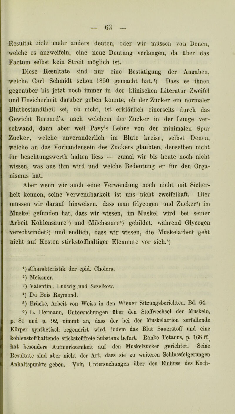Rcbiiltat nicht mehr anders deutcn, Oder wir miissen von Denen, welche cs anzweifeln, eine neue Deutung verlangen, da liber das Factum selbst. kein Streit moglich ist. Diese Resultate sind nur eine Bestiitiguug der Angaben, welche Carl Schmidt schon 1850 gemacht hat. ’) Dass es ihnen gegenliber bis jetzt nocli immer in der klinischen Literatur Zweifel und Unsicherheit dariiber geben konnte, ob tier Zucker ein normaler Blutbestandtheil sei, ob nicht, ist erklarlicli einerseits clurch das Gewicht Bernard’s, nach welchem der Zucker in der Lunge ver- schwand, dann aber weil Pavy’s Lehre von der minimalen Spur Zucker, welche unveranderlich im Blute kreise, selbst Denen, welche an das Vorhandensein des Zuckers glaubten, denselben nicht fur beachtungswerth halten liess — zumal wir bis lieute nocli nicht wissen, was aus ihm wird und welche Bedeutung er fiir den Orga- nismus hat. Aber wenn wir aucli seine Verwendung noch nicht mit Sichcr- heit kennen, seine Yerwendbarkeit ist uns nicht zweifelhaft. Hier mlissen wir darauf hinweisen, dass man Glycogen und Zucker2) im Muskel gefunden hat, dass wir wissen, im Muskel wird bei seiner Arbeit Kohlensaure3) und [Milchsaure4) gebildet, wahrend Glycogen verschwindet5) und endlich, dass wir wissen, die Muskelarbeit geht nicht auf Kosten stickstoffhaltiger Elemente vor sich.6) *) dCharakteristik der epid. Cholera. 2) Meissner. 3) Valentin; Ludwig und Sczelkow. 4) Du Bois Reymond. 5) Briicke, Arbeit von Weiss in den Wiener Sitzungsberichten, Bd. 64. 6) L. Hermann, Untersuchungen iiber den Stoffwechsei der Muskeln, p. 81 und p. 92, nimmt an, dass der bei der Muskelaction zerfallende Korper synthetisch regenerirt wird, indem das Blut Sauerstoff und eine kohlenstofFhaltende stickstofifreie Substanz hefert. Ranke Tetanus, p. 168 ff.^ hat besondere Aufmerksamkeit auf den Muskelzucker gerichtet. Seine Resultate sind aber nicht der Art, dass sie zu weiteren Schlussfolgerungen Anhaltspunkte geben. Voit, Untersuchungen liber den Einfluss des Koch-