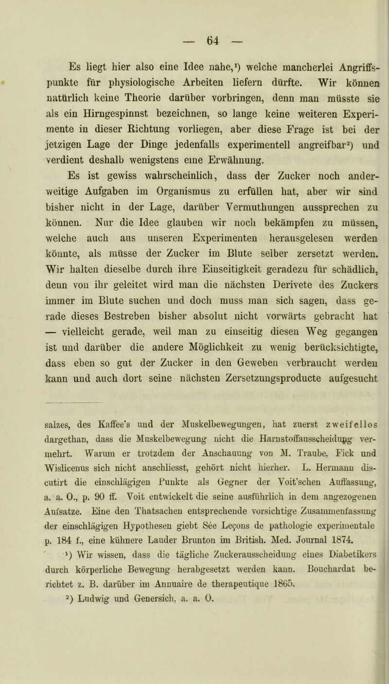 Es liegt hier also eine Idee nahe,1) welche mancherlei Angriffs- punkte flir physiologische Arbeiten liefern diirfte. Wir konnen nattirlich keine Theorie dariiber vorbringen, denn man mlisste sie als ein Hirngespinnst bezeichnen, so lange keine weiteren Experi- mente in dieser Richtung vorliegen, aber diese Frage ist bei der jetzigen Lage der Dinge jedenfalls experimented angreifbar2) und verdient deshalb wenigstens erne Erwaknung. Es ist gewiss wakrscheinlich, dass der Zucker noch ander- weitige Aufgaben im Organismus zu erfiillen hat, aber wir sind bisker nicht in der Lage, dariiber Vermutkungen aussprecken zu konnen. Nur die Idee glauben wir nock bekampfen zu miissen, welche auck aus unseren Experimenten herausgelesen werden konnte, als miisse der Zucker im Blute selber zersetzt werden. Wir kalten dieselbe durck ihre Einseitigkeit geradezu flir sckadlich, denn von ikr geleitet wird man die nacksten Derivete des Zuckers immer im Blute suchen und doch muss man sick sagen, dass ge- rade dieses Bestreben bisker absolut nickt vorwarts gebrackt bat — vielleieht gerade, weil man zu einseitig diesen Weg gegangen ist und dariiber die andere Moglichkeit zu wenig beriicksicktigte, dass eben so gut der Zucker in den Geweben verbrauckt werden kann und auck dort seine niichsten Zersetzungsproducte aufgesucht salzes, des Kaffee's und der Muskelbewegungen, hat zuerst zweifellos dargethan, dass die Muskelbewegung nicht die Hamstoffausscheidupg ver- mekrt. Warum er trotzdem der Anschauung von M. Traube, Fick und Wislicenus sick nicht anschliesst, gehort nicht hierher. L. Hermann dis- cutirt die einschlagigen Punkte als Gegner der Voit’schen AuiFassung, a. a. 0., p. 90 If. Voit entwickelt die seine ausfiihrlich in dem angezogenen Aufsatze. Eine den Thatsachen entsprechende vorsicktige Zusammenfassung der einschlagigen Hypothesen giebt See Lemons de pathologie experimentale p. 184 f., eine kiihnere Lauder Brunton im British. Med. Journal 1874. \) Wir wissen, dass die tagliche Zuckerausscheidung eines Diabetikers durch korperkcke Bewegung herabgesetzt werden kann. Bouchardat be- ricktet z. B. daruber im Annuaire de therapeutique 18G5. 2) Ludwig und Genersich, a. a. 0.