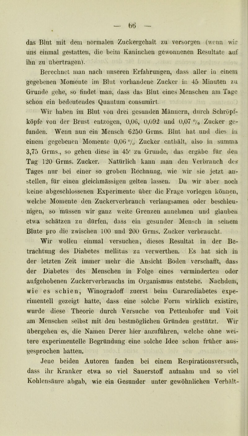 — b6 — das Blut init dem normalen Zuckergchalt zu versorgeri (wenn wir uns einmal gestatten, die beiin Kaninclien gewonnenen Resultate auf ilm zu iibertragen). Bereclmet man nach imseren Erfakrungen, dass aller in einem gegebenen Momente im Blut vorliandene Zucker in 45 Minuten zu Grunde gehe, so tindet man, dass das Blut eines Menschen am Tage sclion ein bedeutendes Quantum consumirt. Wir haben im Blut von drei gesunden Mannern, durch Schrbpf- kopfe von der Brust entzogen, 0,06, 0,092 und 0,07 °/0 Zucker ge- funden. Wenn nun ein Menscli 6250 Grms. Blut hat und dies in einem gegebenen Momente 0,06 % Zucker enthalt, also in summa 3,75 Grms., so gehen diese in 45' zu Grunde, das ergabe fur den Tag 120 Grms. Zucker. Natiirlick kann man den Verbrauch des Tages nur bei einer so groben Rechnung, wie wir sie jetzt an- stellen, fur einen gieichm&ssigeii gelten iassen. Da wir aber nock keine abgesclilossenen Experimente liber die Frage vorlegen konnen, welcbe Momente den Zuckerverbrauch verlangsamen oder beschleu- nigen, so miissen wir ganz weite Grenzen annelimen und glauben etwa schatzen zu diirfen, dass ein gesunder Menscli in seinem Blute pro die zwischen 100 und 200 Grms. Zucker verbrauckt. Wir wollen einmal versucken, dieses Resultat in der Be- traclitung des Diabetes mellitus zu vervvertken. Es hat sich in der letzten Zeit immer mehr die Ansickt Boden versckafft, das* der Diabetes des Menscken in Folge eines verminderten oder aufgehobenen Zuckerverbraucks im Organismus entsteke. Nackdem, wie es schien, Winogradoff zuerst beiin Curarediabetes expe- rimentell gezeigt katte, dass eine solcbe Form wirklick existire, wurde diese Theorie durck Versuclie von Pettenliofer und Voit am Menscken selbst mit den bestmoglicken Griinden gestutzt. Wir iibergelien es, die Namen Derer bier anzufukren, welcbe ohne wei- tere experimentelle Begriindung eine solclie Idee sckon filiker aus- gesprochen batten. Jene beiden Autoren fanden bei einem Respirationsversuck, dass ikr Kranker etwa so viel Sauerstoff autnakm und so viel Koklensaure abgab, wie ein Gesunder unter gewoknlicken Yerhalt-