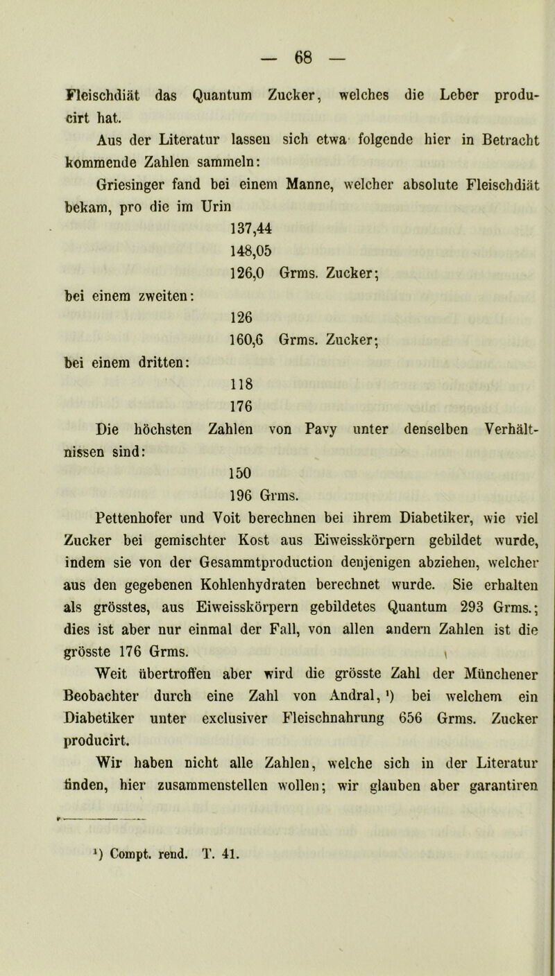 Fleischdiat das Quantum Zucker, welches die Leber produ- cirt hat. Aus der Literatur lasseu sich etwa folgende hier in Betracht komraende Zahlen sammeln: Griesinger fand bei einem Manne, welcher absolute Fleischdiat bekam, pro die im Urin 137,44 148.05 126,0 Grins. Zucker; bei einem zweiten: 126 160.6 Grms. Zucker; bei einem dritten: 118 176 Die hochsten Zahlen von Pavy unter denselben Verhalt- nissen sind: 150 196 Grins. Pettenhofer und Yoit berechnen bei ihrem Diabetiker, wie viel Zucker bei gemischter Kost aus Eiweisskorpern gebildet wurde, indem sie von der Gesammtproduction denjenigen abziehen, welcher aus den gegebenen Kohlenhydraten berechnet wurde. Sie erhalten als grosstes, aus Eiweisskorpern gebildetes Quantum 293 Grms.; dies ist aber nur einmal der Fall, von alien andem Zahlen ist die grosste 176 Grms. i Weit iibertroft'en aber wird die grosste Zahl der Miinchener Beobachter durch eine Zahl von Andral, *) bei welchem ein Diabetiker unter exclusiver Fleischnahrung 656 Grms. Zucker producirt. Wir haben nicht alle Zahlen, welche sich in der Literatur tinden, hier zusammenstellen wollen; wir glauben aber garantiren J) Compt. rend. T. 41.