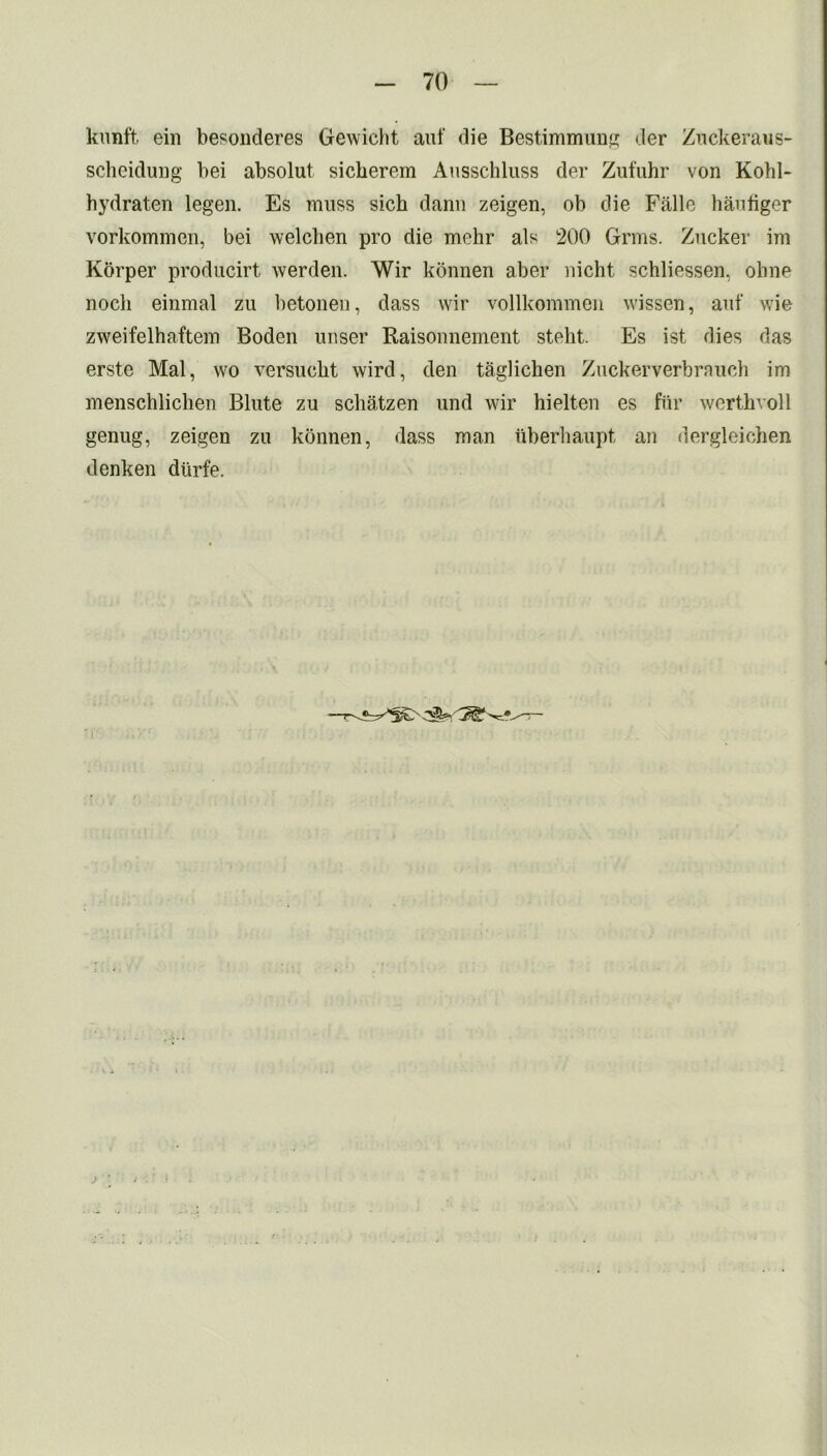 kunft ein besonderes Gewicht auf die Bestimmung der Zuckeraus- scheidung bei absolut sicherem Ausschluss der Zufuhr von Kohl- hydraten legen. Es muss sich dann zeigen, ob die Falle haufiger vorkommen, bei welchen pro die mehr als 200 Grms. Zucker im Kbrper producirt werden. Wir konnen aber nicht schliessen, obne nocli einmal zu betonen, dass wir vollkommen wissen, auf wie zweifelhaftem Boden unser Raisonnement steht. Es ist dies das erste Mai, wo versuckt wird, den taglichen Zuckerverbrauch im menschlichen Blute zu schatzen und wir hielten es fur werthvoll genug, zeigen zu konnen, dass man uberhaupt an dergleichen denken diirfe.