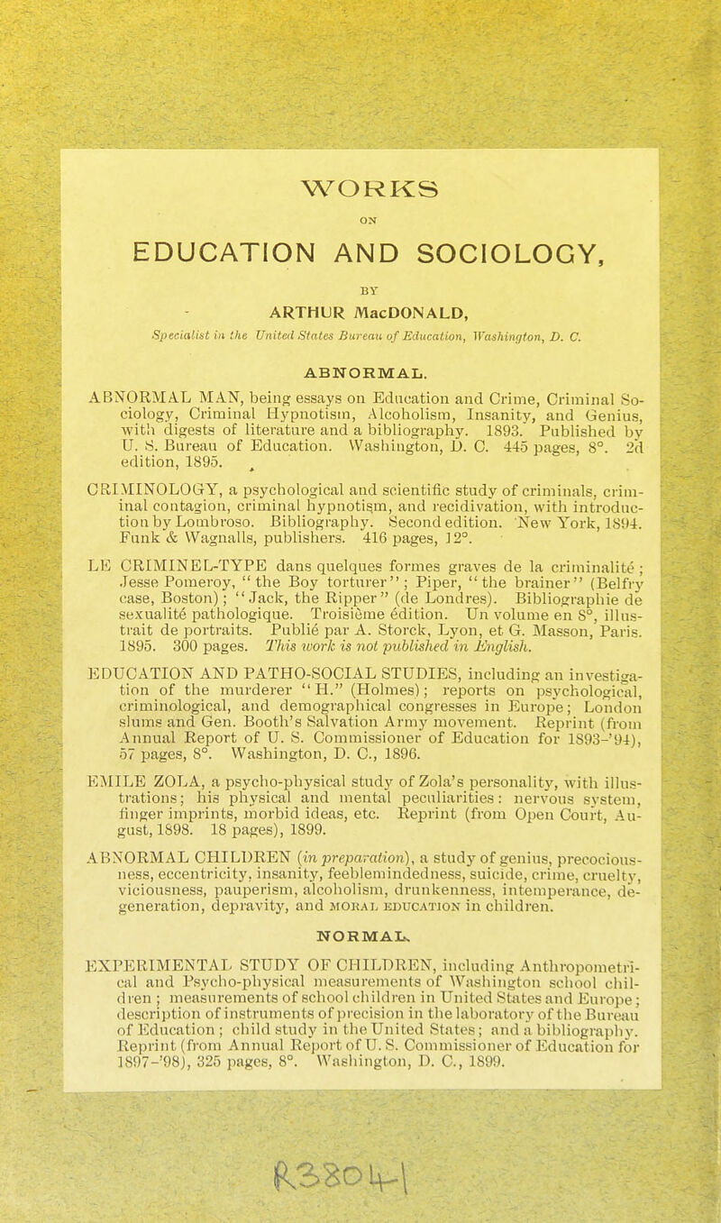 WORKS ON EDUCATION AND SOCIOLOGY, BY ARTHUR MacDONALD, Specialint in the United States Bureau of Education, Washington, D. C. ABNORMAL. ABNORMAL MAN, being essays on Edacation and Crime, Criminal So- ciology, Criminal Hypnotism, Alcoholism, Insanity, and Genius, witli digests of literature and a bibliography. 1893. Published by U. S. Bureau of Education. Washington, JL). C. 445 pages, 8°. 2d edition, 1895. CRIMINOLOGY, a psychological and scientific study of criminals, crim- inal contagion, criminal hypnotism, and recidivation, with introduc- tion by Lombroso. Bibliography. Second edition. New York, 1894. Funk & Wagnalls, publishers. 416 pages, ] 2°. LE CRIMINEL-TYPE dans quelques formes graves de la criminalite ; Jesse Pomeroy, the Boy torturer; Piper, the brainer (Belfrj'- case, Boston); Jack, the Ripper (de Londres). Bibliographic de sexualit6 pathologique. Troisieme edition. Un volume en 8°, illu.s- trait de portraits. Publie par A. Storck, Lyon, et G. Masson, Paris. 1895. 300 pages. Tliis work is not published in Englisli,. EDUCATION AND PATHO-SOCIAL STUDIES, including an investiga- tion of the murderer  H. (Plolmes); reports on psychological, criminological, and demographical congresses in Europe; London slums and Gen. Booth's Salvation Army movement. Reprint (from Annual Report of U. S. Commissioner of Education for lS93-'94), 57 pages, 8°. Washington, D. C, 1896. EMILE ZOLA, a psycho-physical study of Zola's personality, with illus- trations; his physical and mental pecnliarities: nervous system, finger imprints, morbid ideas, etc. Reprint (from Open Court, Au- gust, 1898. 18 pages), 1899. ABNORMAL CHILDREN {in preparation), a study of genius, precocious- ness, eccentricity, insanity, feeblemindedness, suicide, crime, cruelty, viciousness, pauperism, alcoholism, drunkenness, intemperance, de- generation, depravity, and jior.vl kducation in children. EXPERIMENTAL STUDY OF CHILDREN, including Anthropometn- cal and Psycho-physical measurements of Washington school chil- dren ; measurements of school children in United States and Europe; description of instruments of precision in the laboratory of the Bureau of Education ; child study in the United States; and a bibliography. Reprint (from Annual Reportof U. S. Commissioner of Education for 1897-'98j, 325 pages, 8°. Washington, D. C, 1899. NORMAL.
