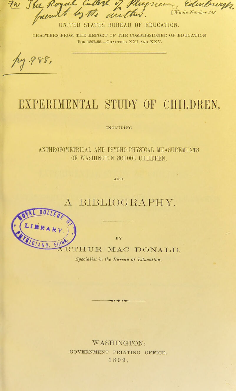 ^ ^ 04^/^^ . IWhole Number 248 UNITED STATES BUREAU OF EDUCATION. CHAPTEES FROM THE REPORT OF THE COMMISSIONER OF EDUCATION Fob 1897-98.—Chapters XXI and XXV. EXPERIMENTAL STUDY OF CHILDREN, INCLUDING ANTHROPOMETRICAL AND PSYCHO-PHYSICAL MEASUREMENTS OF WASHINGTON SCHOOL CHILDREN, AND A BIBLIOGRAPPIY. BY RTHUR, MAC DOISTALD, Specialist in the Bureau of Education. WASHINGTON: GOVERNMENT PRINTING OFFICE. 18 9 9.