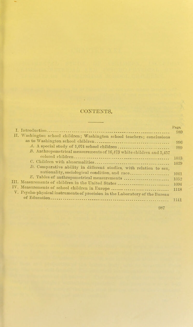 CONTENTS. I. Introduction ggg II. Washington school children; Washington school teachers; conclusions as to Washington school children ggg J. A special study of 1,074 school children f)99 -B. Anthropomctrical measurements of 16,473 while children and 5,457 colored children 2qj3 C. Children Avith ahnormalities XQ29 Z>. Comparative ability in different studies, with relation to sex, nationality, sociological condition, and race 1041 E. Tables of anthropometrical measurements 1052 III. Measurements of children in the United States 1094 IV. Measurements of school children in Europe 1118 V. rsycho-physical instruments of precision in the Laboratory of the Bureau of Education 1141