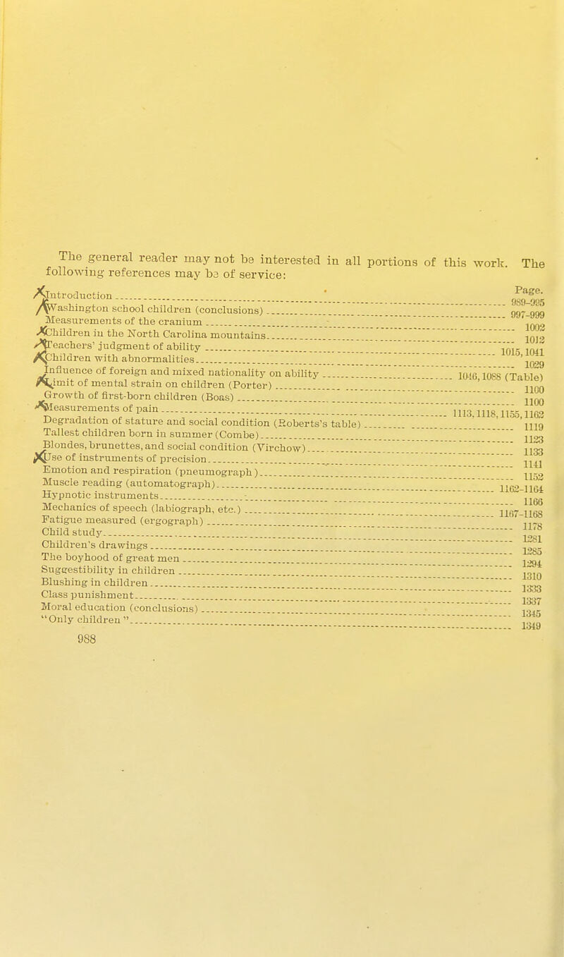 The general reader may not be interested in all portions of this work. The following references may b3 of service: ^troduction : Pg^^- ashmgtou school children (conclusions) 997-999 Measurements of the cranium j ' ' 100'' .Children in the North Carolina mountains ,q..^ >^eachers'judgment of ability ior 1041 /y:;hildren with abnormalities ^'lO^g Influence of foreign and mixed nationality on ability 1016 1088 (Table) ^imit of mental strain on children (Porter) ' ' j^qq Growth of first-born children (Boas) jjqq >%easurementsofi^in.... -::::::::::::;::::;im;in8:n55.iiG3 Uegiadation of stature and social condition (Roberts's table) lUg Tallest oliildren born in summer (Combe) ^londes, brunettes, and social condition (Virchow) . j 133 Emotion and respiration (pneumogi-aph) -^j^^.. Muscle reading (automatograph) lio''-]l(U Hypnotic instruments -. ^ ~ 1166 Mechanics of speech (labiograph, etc.) 1167-1168 Fatigue measured (ergograph) ' i,-n Child study 12^5 Children's drawings _  The boyhood of great men . Suggestibility in children ^g^^ Blushing in children  Class punishment Moral education (conclusions)  Onlychildren i'J^l^!!!!!'!!!!!!!!!]!!!!!! lalg