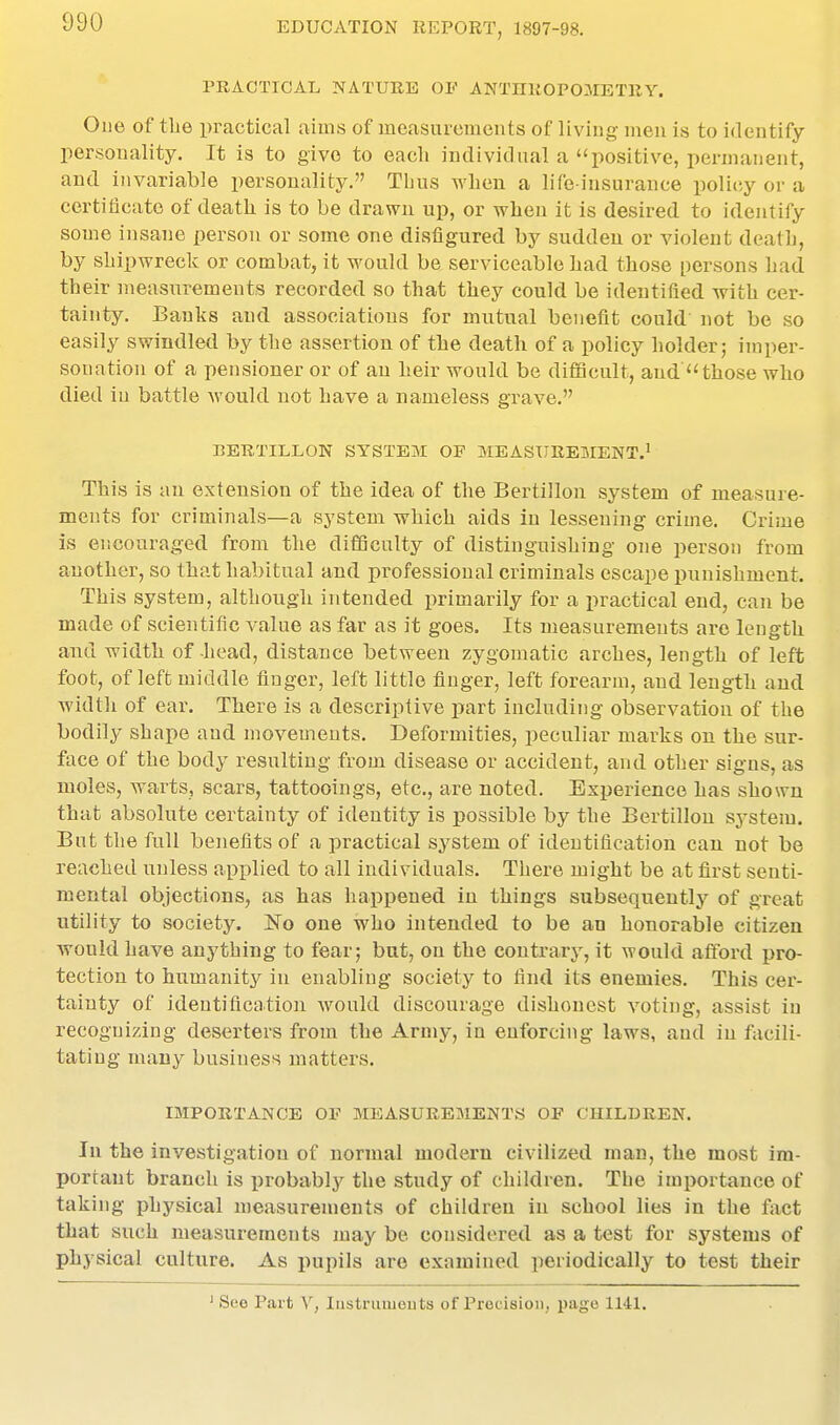 PRACTICAL NATURE OF ANTnROPOMETRY. One of tlie practical aims of ineasuroraents of living men is to identify personality. It is to give to each individnal a positive, permanent, and invariable personality. Tbus when a life-insurance policy or a certificate of death is to be drawn up, or when it is desired to identify some insane person or some one disfigured by suddeu or violent death, by shipwreck or combat, it would be serviceable had those persons had their measixrements recorded so that they could be identified, with cer- tainty. Banks and associations for mutual benefit could not be so easily swindled by the assertion of the death of a policy holder; imper- sonation of a pensioner or of an heir would be difiacult, and those who died in battle would not have a nameless grave. BERTILLON SYSTEM OF MEASUREMENT.' This is an extension of the idea of the Bertillon system of measure- ments for criminals—a system which aids in lessening crime. Criiue is encouraged from the difficulty of distinguishing one person from another, so that habitual and professional criminals escape punishment. This system, although intended primarily for a practical end, can be made of scientific value as far as it goes. Its measurements are length and width of head, distance between zygomatic arches, length of left foot, of left middle finger, left little finger, left forearm, and length and. width of ear. There is a descriptive part including observation of the bodily shape and movements. Deformities, peculiar marks on the sur- face of the body resulting from disease or accident, and other signs, as moles, warts, scars, tattooings, etc., are noted. Experience has shown that absolute certainty of identity is possible by the Bertillon system. But the full benefits of a practical system of identification can not be reached unless applied to all individuals. There might be at first senti- mental objections, as has happened in things subsequently of great utility to society. ISTo one who intended to be an honorable citizen ATOuld have anything to fear; but, on the contrary, it would afford pro- tection to humanity in enabling society to find its enemies. This cer- tainty of identification would discourage dishonest voting, assist in recognizing deserters from the Army, in enforcing laws, and in facili- tating many business matters. IMPORTANCE OF MEASUREMENTS OF CHILDREN. In the investigation of normal modern civilized man, the most im- portant branch is probably the study of children. The importance of taking physical measurements of children in school lies in the fact that such measurements may be considered as a test for systems of physical culture. As pupils are examined periodically to test their