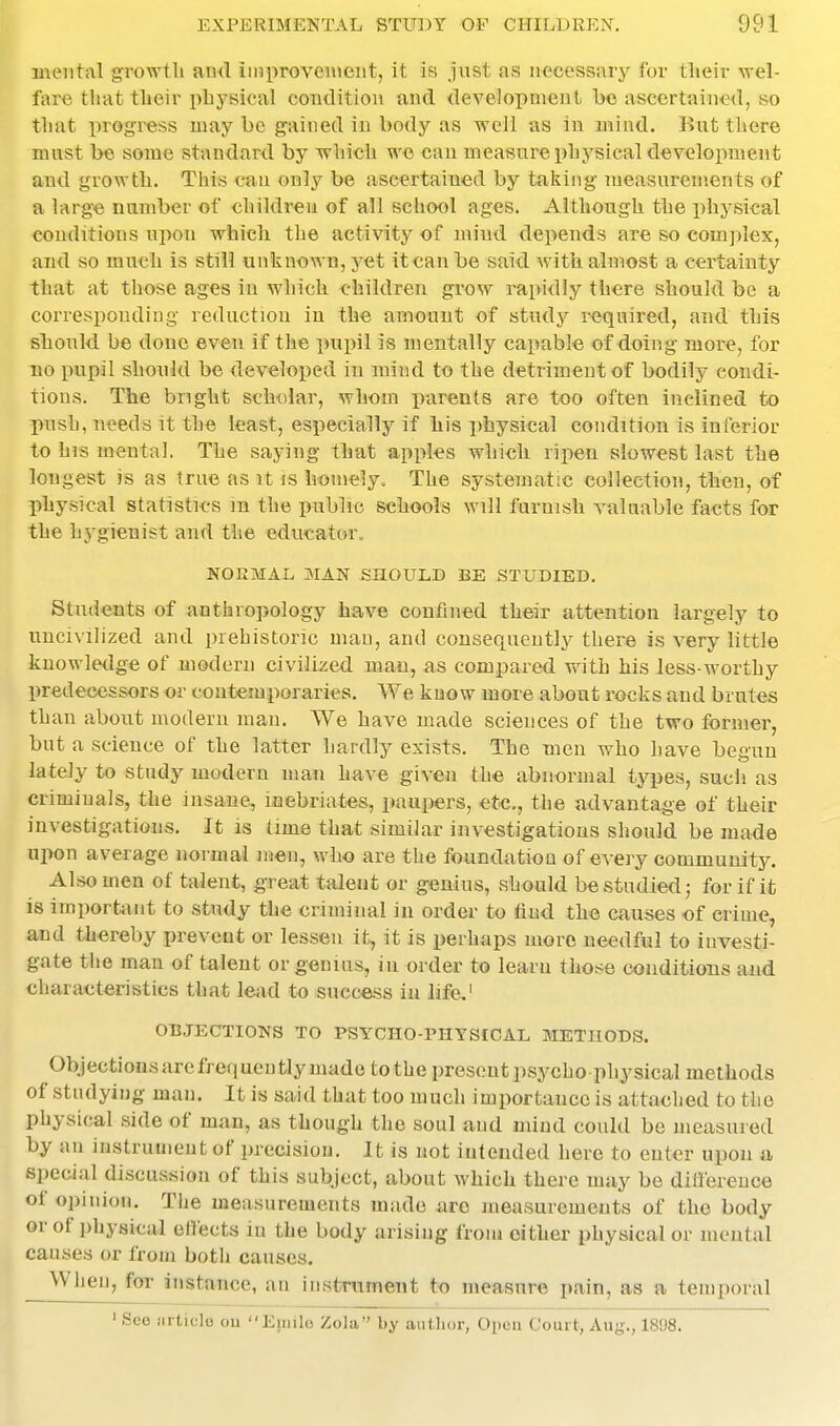 mental growth and improveiueiit, it is just as neceasiuy for tlieir wel- fare that their physical coiiditiou aud development he ascertained, so that progress may be gained in body as well as in mind. But there must be some standard by which w« can measure physical development and growth. This can only be ascertained by taking measurements of a large number of children of all school ages. Although the physical conditions upon which the activity of mind depends are so complex, and so much is still unknown, yet itcau be said with almost a certainty that at those ages in which children grow rapidly there should be a corresponding reduction iu the> amount of study required, and this should be done even if the pupil is mentally capable of doing more, for no puisil should be developed iu mind to the detriment of bodily condi- tions. The bright scholar, whom parents are too often inclined to push, needs it the least, especially if liis physical condition is inferior to his mental. The saying that apples which ripen slowest last the longest is as true as U is homely. The systematic collection, then, of physical statistics m the public schools will furnish valuable facts for the hygienist and the educator. NORMAL MAN SHOULD BE STUDIED. Students of anthropology have confined their attention largely to uncivilized and prehistoric man, and consequently there is very little knowledge of modern civilised man, as compared with his Jess-worthy predecessors or contemporaries. We know more about rocks and brutes than about modern man. We have made sciences of the two former, but a science of the latter hardly exists. The men who have begun lately to study modern man ha,ve given th« abnormal types, sucli as criminals, the insane, inebriates, paupers, etc., the advantage of their investigations. It is time that similar investigations should be made upon average normal men, who are the foundation of every community. Also men of talent, great talent or genius, should be studied j for if it is important to study the criminal in order to find th« ciiuses of crime, and thereby prevent or lessen it, it is perhaps more needful to investi- gate the man of talent or genius, in order to learu those conditions and characteristics that lead to succass in life,' OBJECTIONS TO PSYCHO-PIIYSIOAL METHODS. Objectionsare frequently made to the present psycho physical methods of studying man. It is said that too much importance is attached to the physical side of man, as though the soul and mind could be measured by an instrument of precision. It is not intended here to enter upon a, special discussion of this subject, about which there may be ditlerence of opinion. The measurements made are measurements of the body or of physical efiects in the body arising frona either physical or mental causes or from both causes. When, for instance, an instrument to measure pain, as a temporal ' See Mi ticlo ou Emile Zola by author, Open Court, Aug., 1898.